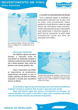 9.6   Auxilie no assentamento do bolsão
                                              Com o aspirador ligado vá moldando o
                                            reservatório à estrutura com os pés e com
                                            as mãos, este procedimento requer
                                            paciência e muita técnica e todas as rugas
                                            devem ser eliminadas neste processo,
                                            muitas vezes percebe-se que o reservatório
                                            está desalinhado e devemos reajustar o
                                            perfil flexível novamente no perfil rígido
                                            procedimento normal que deve ser
                                            executado com critério.


Com aspirador ligado o técnico vai condu-   F11
zindo a moldagem do revestimento na al-
venaria.


                                                                                         F12
        Informação importante
       Em hipótese alguma devemos
desligar o aspirador antes do
reservatório ser totalmente moldado à
estrutura e a piscina estar cheia de água
até o último patamar. (Nos casos de
piscinas com escada, prainha, etc).


       Caso o reservatório não atenda
as expectativas de acabamento,
especificação de projeto ou não se
                                            Revestimento totalmente moldado à estrutura pron-
molde a estrutura, ele deve ser retirado,   to para o enchimento. O aspirador deve permancer
embalado e enviado para assistência         ligado até que o último patamar ou degrau esteja
                                            coberto com água.
técnica na fábrica.


      O caminhão d’ água só deve ser acionado com o revestimento totalmente
moldado à estrutura conforme foto ao lado e aprovado pelo cliente.
      Água não elimina rugas nem ajusta o revestimento na estrutura, em
caso de dúvidas, não acione o caminhão d’ água, pois a empresa não arcará
com essa despesa mesmo nos produtos em garantia.




                                                  11
 