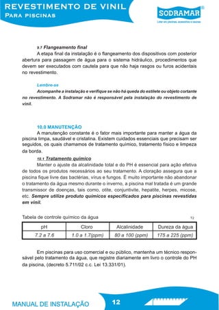 9.7 Flangeamento final
       A etapa final da instalação é o flangeamento dos dispositivos com posterior
abertura para passagem de água para o sistema hidráulico, procedimentos que
devem ser executados com cautela para que não haja rasgos ou furos acidentais
no revestimento.

       Lembre-se
       Acompanhe a instalação e verifique se não há queda do estilete ou objeto cortante
no revestimento. A Sodramar não é responsável pela instalação do revestimento de
vinil.




       10.0 MANUTENÇÃO
       A manutenção constante é o fator mais importante para manter a água da
piscina limpa, saudável e cristalina. Existem cuidados essenciais que precisam ser
seguidos, os quais chamamos de tratamento químico, tratamento físico e limpeza
da borda.
       10.1 Tratamento químico
       Manter o ajuste da alcalinidade total e do PH é essencial para ação efetiva
de todos os produtos necessários ao seu tratamento. A cloração assegura que a
piscina fique livre das bactérias, vírus e fungos. È muito importante não abandonar
o tratamento da água mesmo durante o inverno, a piscina mal tratada é um grande
transmissor de doenças, tais como, otite, conjuntivite, hepatite, herpes, micose,
etc. Sempre utilize produto químicos especificados para piscinas revestidas
em vinil.


Tabela de controle químico da água                                                  T2




       Em piscinas para uso comercial e ou público, mantenha um técnico respon-
sável pelo tratamento da água, que registre diariamente em livro o controle do PH
da piscina, (decreto 5.711/02 c.c. Lei 13.331/01).




                                             12
 