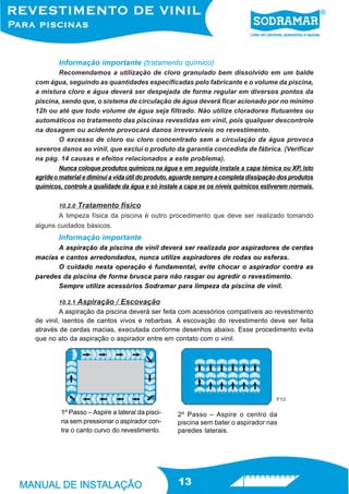 Informação importante (tratamento químico)
         Recomendamos a utilização de cloro granulado bem dissolvido em um balde
com água, seguindo as quantidades especificadas pelo fabricante e o volume da piscina,
a mistura cloro e água deverá ser despejada de forma regular em diversos pontos da
piscina, sendo que, o sistema de circulação de água deverá ficar acionado por no mínimo
12h ou até que todo volume de água seja filtrado. Não utilize cloradores flutuantes ou
automáticos no tratamento das piscinas revestidas em vinil, pois qualquer descontrole
na dosagem ou acidente provocará danos irreversíveis no revestimento.
         O excesso de cloro ou cloro concentrado sem a circulação da água provoca
severos danos ao vinil, que exclui o produto da garantia concedida de fábrica. (Verificar
na pág. 14 causas e efeitos relacionados a este problema).
         Nunca coloque produtos químicos na água e em seguida instale a capa témica ou XP, isto
agride o material e diminui a vida útil do produto, aguarde sempre a completa dissipação dos produtos
químicos, controle a qualidade da água e só instale a capa se os níveis químicos estiverem normais.

        10.2.0   Tratamento físico
       A limpeza física da piscina é outro procedimento que deve ser realizado tomando
alguns cuidados básicos.
        Informação importante
      A aspiração da piscina de vinil deverá ser realizada por aspiradores de cerdas
macias e cantos arredondados, nunca utilize aspiradores de rodas ou esferas.
      O cuidado nesta operação é fundamental, evite chocar o aspirador contra as
paredes da piscina de forma brusca para não rasgar ou agredir o revestimento.
      Sempre utilize acessórios Sodramar para limpeza da piscina de vinil.

        10.2.1   Aspiração / Escovação
         A aspiração da piscina deverá ser feita com acessórios compatíveis ao revestimento
de vinil, isentos de cantos vivos e rebarbas. A escovação do revestimento deve ser feita
através de cerdas macias, executada conforme desenhos abaixo. Esse procedimento evita
que no ato da aspiração o aspirador entre em contato com o vinil.




                                                                                       F13

         1º Passo – Aspire a lateral da pisci-     2º Passo – Aspire o centro da
         na sem pressionar o aspirador con-        piscina sem bater o aspirador nas
         tra o canto curvo do revestimento.        paredes laterais.




                                                   13
 
