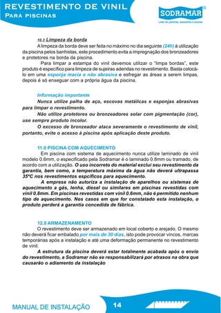 10.3 Limpeza da borda
       A limpeza da borda deve ser feita no máximo no dia seguinte (24h) à utilização
da piscina pelos banhistas, este procedimento evita a impregnação dos bronzeadores
e protetores na borda da piscina.
         Para limpar a estampa do vinil devemos utilizar o “limpa bordas”, este
produto é específico para limpeza de sujeiras aderidas no revestimento. Basta colocá-
lo em uma esponja macia e não abrasiva e esfregar as áreas a serem limpas,
depois é só enxeguar com a própria água da piscina.


       Informação importante
       Nunca utilize palha de aço, escovas metálicas e esponjas abrasivas
para limpar o revestimento.
       Não utilize protetores ou bronzeadores solar com pigmentação (cor),
use sempre produto incolor.
       O excesso de bronzeador ataca severamente o revestimento de vinil,
portanto, evite o acesso à piscina após aplicação deste produto.


        11.0 PISCINA COM AQUECIMENTO
         Em piscina com sistema de aquecimento nunca utilize laminado de vinil
modelo 0.6mm, o especificado pela Sodramar é o laminado 0.8mm ou tramado, de
acordo com a utilização. O uso incorreto do material exclui seu revestimento da
garantia, bem como, a temperatura máxima da água não deverá ultrapassa
35ºC nos revestimentos espcíficos para aquecimento.
         A empresa não autoriza a instalação de aparelhos ou sistemas de
aquecimento a gás, lenha, diesel ou similares em piscinas revestidas com
vinil 0.8mm. Em piscinas revestidas com vinil 0.6mm, não é permitido nenhum
tipo de aquecimento. Nos casos em que for constatado esta instalação, o
produto perderá a garantia concedida de fábrica.


        12.0 ARMAZENAMENTO
        O revestimento deve ser armazenado em local coberto e arejado. O mesmo
não deverá ficar embalado por mais de 30 dias, isto pode provocar vincos, marcas
temporárias após a instalação e até uma deformação permanente no revestimento
de vinil.
        A estrutura da piscina deverá estar totalmente acabada após o envio
do revestimento, a Sodramar não se responsabilizará por atrasos na obra que
causarão o adiamento da instalação




                                           14
 