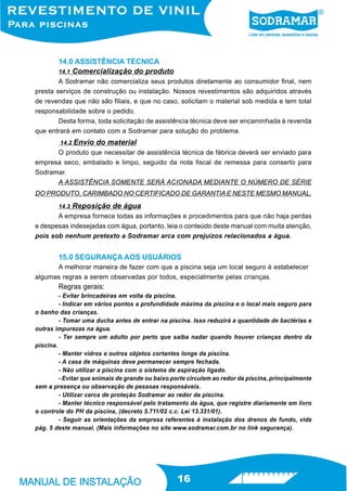 14.0 ASSISTÊNCIA TÉCNICA
        14.1 Comercialização do produto
        A Sodramar não comercializa seus produtos diretamente ao consumidor final, nem
presta serviços de construção ou instalação. Nossos revestimentos são adquiridos através
de revendas que não são filiais, e que no caso, solicitam o material sob medida e tem total
responsabilidade sobre o pedido.
        Desta forma, toda solicitação de assistência técnica deve ser encaminhada à revenda
que entrará em contato com a Sodramar para solução do problema.
        14.2   Envio do material
      O produto que necessitar de assistência técnica de fábrica deverá ser enviado para
empresa seco, embalado e limpo, seguido da nota fiscal de remessa para conserto para
Sodramar.
      A ASSISTÊNCIA SOMENTE SERÁ ACIONADA MEDIANTE O NÚMERO DE SÉRIE
DO PRODUTO, CARIMBADO NO CERTIFICADO DE GARANTIA E NESTE MESMO MANUAL.
        14.3   Reposição de água
       A empresa fornece todas as informações e procedimentos para que não haja perdas
e despesas indesejadas com água, portanto, leia o conteúdo deste manual com muita atenção,
pois sob nenhum pretexto a Sodramar arca com prejuízos relacionados a água.


        15.0 SEGURANÇA AOS USUÁRIOS
      A melhorar maneira de fazer com que a piscina seja um local seguro é estabelecer
algumas regras a serem observadas por todos, especialmente pelas crianças.
        Regras gerais:
         - Evitar brincadeiras em volta da piscina.
         - Indicar em vários pontos a profundidade máxima da piscina e o local mais seguro para
o banho das crianças.
         - Tomar uma ducha antes de entrar na piscina. Isso reduzirá a quantidade de bactérias e
outras impurezas na água.
         - Ter sempre um adulto por perto que saiba nadar quando houver crianças dentro da
piscina.
         - Manter vidros e outros objetos cortantes longe da piscina.
         - A casa de máquinas deve permanecer sempre fechada.
         - Não utilizar a piscina com o sistema de aspiração ligado.
         - Evitar que animais de grande ou baixo porte circulem ao redor da piscina, principalmente
sem a presença ou observação de pessoas responsáveis.
         - Utilizar cerca de proteção Sodramar ao redor da piscina.
         - Manter técnico responsável pelo tratamento da água, que registre diariamente em livro
o controle do PH da piscina, (decreto 5.711/02 c.c. Lei 13.331/01).
         - Seguir as orientações da empresa referentes à instalação dos drenos de fundo, vide
pág. 5 deste manual. (Mais informações no site www.sodramar.com.br no link segurança).




                                                  16
 