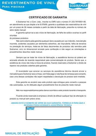 CERTIFICADO DE GARANTIA
        A Sodramar Ind. e Com. Ltda., inscrita no CNPJ sob o número 51.333.797/0001-80,
em atendimento ao que dispõe a lei 8.078/90, garante a qualidade dos reservatórios de vinil
por um prazo de 36 meses contados a partir da data de fabricação, prescrita no número de
série deste manual.
        A garantia aplicar-se-a aos vícios de fabricação, de falha de solda e avarias no perfil
oriundas
do processo produtivo.
        Não será coberto pela garantia qualquer dano causado por uso indevido, manutenção
incorreta, acidentes causados por elementos estranhos, ato imprudente, falha de terceiros
na prestação de serviços, tratar-se de fatos decorrentes de produtos não servidos pela
Sodramar, erro no dimensional enviado para confecção e não seguir as orientações e
procedimentos descritos neste manual.


        Sempre que se tratar de vícios de fabricação, a assistência técnica só poderá ser
acionada através da revenda responsável pela comercialização do produto. Sendo que, a
existência de vícios não induz a troca do produto, ficando reservado a Sodramar o direito de
reparos nos produtos cobertos pela garantia.


       O revendedor que acionar os serviços de assistência técnica deverá enviar a
mercadoria para Sodramar seca e limpa, com frete pago e nota fiscal de remessa para conserto,
caso uma dessas condições não sejam respeitadas a devolução do produto será imediata.


       Esta garantia se anulará caso este produto seja entregue para conserto a pessoas
não autorizadas, ou for efetuado algum procedimento fora do prescrito neste manual.


        Não nos responsabilizamos pelos danos ocorridos a este produto durante o transporte.


        Ficando ainda reservado à empresa o direito de efetuar qualquer tipo de alteração no
produto ou manual sem prévio aviso.

 ABAIXO ESTÁ O NÚMERO DE SÉRIE DA SUA GARANTIA, FORNEÇA-O PARA QUE A
            REVENDA POSSA ACIONAR A ASSISTÊNCIA TÉCNICA.




                                                17
 
