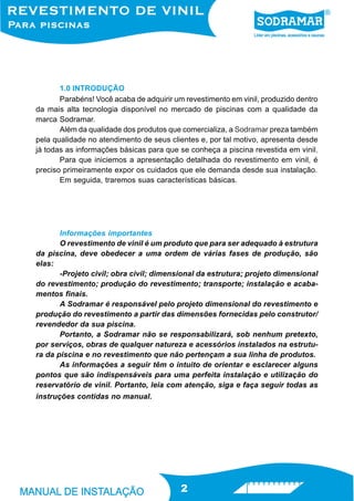 1.0 INTRODUÇÃO
       Parabéns! Você acaba de adquirir um revestimento em vinil, produzido dentro
da mais alta tecnologia disponível no mercado de piscinas com a qualidade da
marca Sodramar.
       Além da qualidade dos produtos que comercializa, a Sodramar preza também
pela qualidade no atendimento de seus clientes e, por tal motivo, apresenta desde
já todas as informações básicas para que se conheça a piscina revestida em vinil.
       Para que iniciemos a apresentação detalhada do revestimento em vinil, é
preciso primeiramente expor os cuidados que ele demanda desde sua instalação.
       Em seguida, traremos suas características básicas.




       Informações importantes
       O revestimento de vinil é um produto que para ser adequado à estrutura
da piscina, deve obedecer a uma ordem de várias fases de produção, são
elas:
       -Projeto civil; obra civil; dimensional da estrutura; projeto dimensional
do revestimento; produção do revestimento; transporte; instalação e acaba-
mentos finais.
       A Sodramar é responsável pelo projeto dimensional do revestimento e
produção do revestimento a partir das dimensões fornecidas pelo construtor/
revendedor da sua piscina.
       Portanto, a Sodramar não se responsabilizará, sob nenhum pretexto,
por serviços, obras de qualquer natureza e acessórios instalados na estrutu-
ra da piscina e no revestimento que não pertençam a sua linha de produtos.
       As informações a seguir têm o intuito de orientar e esclarecer alguns
pontos que são indispensáveis para uma perfeita instalação e utilização do
reservatório de vinil. Portanto, leia com atenção, siga e faça seguir todas as
instruções contidas no manual.




                                          2
 
