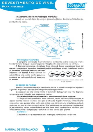 4.4   Exemplo básico de instalação hidráulica
         Abaixo um exemplo típico de como os acessórios básicos do sistema hidráulico são
distribuídos na piscina.




                                                                                                             FIGURA ILUSTRATIVA
                                                                                           F1




           Informações importantes
          É obrigatório a instalação de um skimmer ou ladrão (ralo quebra onda) para evitar o
transbordamento da água e sua conseqüente infiltração entre o revestimento e a estrutura.
        A Sodramar recomenda a instalação de no mínimo 2 drenos ou grades de fundo por
piscina, independente do modelo do acessório (Anti-turbilhão ou grade), respeitando sempre
as normas de segurança prescritas na ABNT.
Piscinas com apenas 1 dreno devem ser
submetidas a uma análise técnica que possa
assegurar as reais condições de segurança
da mesma.                                         Maiores informações técnicas acesso o site www.sodramar.com.br
                                                                              no “Link segurança”.


         5.0 BORDA DA PISCINA
        A fase do acabamento lateral ou da borda da piscina, é imprescindível para a segurança
e garantia do produto e deve ser efetuada por empresa especializada.
        O piso deverá ser feito com no mínimo 01 (um) metro de largura em toda volta da piscina
em com uma leve inclinação para o exterior da mesma.
          Nesta fase deverão ser observados as seguintes condições e aspectos:
          - Compactar adequadamente o aterro lateral da piscina, deixando-o em condições de
receber o contra-piso que servira de base para a colocação de pedra mineira ou similar. Durante
esse período e até que seja feito o contra-piso, proteja esse aterro com uma lona plástica, evitando
assim que em caso de chuva o mesmo venha a ficar prejudicando, ou comprometa a instalação e/
ou as paredes da piscina. Neste Momento se deve tomar muito cuidado com a tubulação, pois
uma quebra durante a compactação é comum e não será coberta pela garantia.
           Lembre-se
           A Sodramar não é responsável pela instalação hidráulica da sua piscina.




                                                         5
 