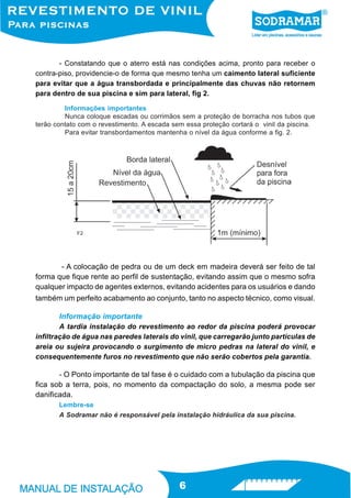 - Constatando que o aterro está nas condições acima, pronto para receber o
contra-piso, providencie-o de forma que mesmo tenha um caimento lateral suficiente
para evitar que a água transbordada e principalmente das chuvas não retornem
para dentro de sua piscina e sim para lateral, fig 2.

         Informações importantes
         Nunca coloque escadas ou corrimãos sem a proteção de borracha nos tubos que
terão contato com o revestimento. A escada sem essa proteção cortará o vinil da piscina.
         Para evitar transbordamentos mantenha o nível da água conforme a fig. 2.




             F2




       - A colocação de pedra ou de um deck em madeira deverá ser feito de tal
forma que fique rente ao perfil de sustentação, evitando assim que o mesmo sofra
qualquer impacto de agentes externos, evitando acidentes para os usuários e dando
também um perfeito acabamento ao conjunto, tanto no aspecto técnico, como visual.

       Informação importante
        A tardia instalação do revestimento ao redor da piscina poderá provocar
infiltração de água nas paredes laterais do vinil, que carregarão junto partículas de
areia ou sujeira provocando o surgimento de micro pedras na lateral do vinil, e
consequentemente furos no revestimento que não serão cobertos pela garantia.

       - O Ponto importante de tal fase é o cuidado com a tubulação da piscina que
fica sob a terra, pois, no momento da compactação do solo, a mesma pode ser
danificada.
       Lembre-se
       A Sodramar não é responsável pela instalação hidráulica da sua piscina.




                                             6
 