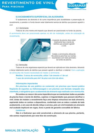 6.0 ACABAMENTO SUPERFICIAL DA ALVENARIA
        O acabamento da alvenaria é de suma importância para durabilidade e preservação do
revestimento, a parede e o fundo devem estar totalmente isentos de detritos que possam agredir o
vinil
        6.1 Vermimanta
        Trata-se de uma manta anti-impacto que deverá ser posicionada no fundo da piscina.
A vermimanta deve ser posicionada apenas no ato da instalação, antes da colocação do
revestimento.




          F3


        6.2 Vermiculita
        Trata-se de uma argamassa especial que deverá ser aplicada em toda alvenaria, deixando
o berço totalmente isento de detritos que possam agredir e danificar o material. Com a aplicação
da vermiculita não haverá necessidade de instalar a vermimanta.
        Medidas: 3 sacos de vermiculita, utilize 1 de cimento e 1 de cal.
        1 saco de vermiculita para 4m² de piso com 2cm de altura.


        Informações importantes
        Em piscinas de uso público ou comercial, em piscinas que haverá prática
freqüente de esportes ou hidromassagem e em piscinas com formato rampado e/ou
chanfrado, é obrigatório que o acabamento da alvenaria seja realizado com vermiculita.
        Em ambos os casos é de suma importância que se mantenham todas as paredes
da piscina lisas e isenta de detritos, sujeiras e irregularidades que possam danificar o
vinil. Antes de instalar o revestimento faça uma limpeza minuciosa em toda alvenaria,
aspirando todos os cantos e dispositivos, conferindo com as mãos o estado de todo
acabamento, e em caso de dúvida refaça o serviço, pois um vinil instalado em alvenaria
mal acabada implicará em rugas, furos e perda de garantia concedida de fábrica.
        Lembre-se
        Não é a Sodramar que está construindo a alvenaria da sua piscina, portanto,
não somos responsáveis por esta fase da construção.




                                                 7
 