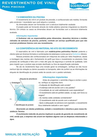 7.0 DIMENSÕES DA PISCINA
        O revestimento de vinil é um produto de precisão, e confeccionado sob medida, fornecida
pelo construtor / revendedor que você adquiriu o produto.
        As dimensões devem ser fornecidas com a estrutura totalmenter acabada.
        O projeto pode ser fornecido através de molde plástico (piscinas irregulares) ou desenho
técnico. Em ambos os casos as dimensões devem ser fornecidas com a estrutura totalmente
acabada.
        Informações importantes
        A Sodramar não se responsabiliza pelas dimensões, desenhos técnicos e moldes
retirados da estrutura da piscina, portanto, contrate um serviço qualificado para que não
ocorram problemas futuros com seu revestimento.


        8.0 CONFERÊNCIA DO MATERIAL NO ATO DO RECEBIMENTO
         O reservatório de vinil é fabricado com matéria-prima polivinílica flexível, podendo o
cliente optar por diversos formatos e combinações de estampas e cores que só a Sodramar oferece.
         Nossos produtos são confeccionados em máquinas de solda por rádio freqüência, desde
a montagem das mantas até o fechamento do perfil que trava o revestimento na alvenaria. Este
processo de confecção é feito com o mais alto grau de segurança e controle de qualidade, tudo
para impedir que o produto seja enviado danificado ou fora da especificação solicitada.
         No ato do recebimento faça uma revisão geral na embalagem, verifique se não houve
nenhum tipo de violação ou danos causados no transporte, além de conferir se as informações da
etiqueta de identificação do produto estão de acordo com o pedido solicitado.

                                         Informações importantes
                                         Antes de programar o caminhão d’água e encher a pisci-
                                   na, verifique os seguintes itens:
                                   - A etiqueta de identificação está correta?
                                   - A estampa está de acordo com o seu pedido?
                                   - A tonalidade de cor está satisfazendo suas expectativas?
                                   - O revestimento está em perfeito estado, ou seja, sem furos ou
                                   rasgos?
                                   - As mantas estão soldadas corretamente?
F4
                                   - O revestimento está de acordo com a estrutura?
                                   - Após a adequação na estrutura com aspirador, o revestimento
                                   ficou totalmente esticado e sem rugas?

         Ocorrendo um destes problemas, embale o revestimento e devolva-o para nossa As-
sistência Técnica.
         O enchimento indevido da piscina implicará na perda de garantia do revestimento de
vinil, sendo que, a empresa não arcará em hipótese alguma com as despesas relacionadas a
água.




                                                 8
 