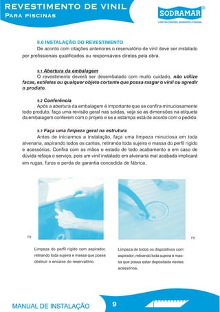 9.0 INSTALAÇÃO DO REVESTIMENTO
        De acordo com citações anteriores o reservatório de vinil deve ser instalado
por profissionais qualificados ou responsáveis diretos pela obra.


          Abertura da embalagem
        9.1
       O revestimento deverá ser desembalado com muito cuidado, não utilize
facas, estiletes ou qualquer objeto cortante que possa rasgar o vinil ou agredir
o produto.

       9.2 Conferência
       Após a abertura da embalagem é importante que se confira minuciosamente
todo produto, faça uma revisão geral nas soldas, veja se as dimensões na etiqueta
da embalagem conferem com o projeto e se a estampa está de acordo com o pedido.

       9.3 Faça uma limpeza geral na estrutura
       Antes de iniciarmos a instalação, faça uma limpeza minuciosa em toda
alvenaria, aspirando todos os cantos, retirando toda sujeira e massa do perfil rígido
e acessórios. Confira com as mãos o estado de todo acabamento e em caso de
dúvida refaça o serviço, pois um vinil instalado em alvenaria mal acabada implicará
em rugas, furos e perda de garantia concedida de fábrica.




  F8                                                                                             F5


       Limpeza do perfil rígido com aspirador,        Limpeza de todos os dispositivos com
       retirando toda sujeira e massa que possa       aspirador, retirando toda sujeira e mas-
       obstruir o encaixe do reservatório.            sa que possa estar depositada nestes
                                                      acessórios.




                                                  9
 