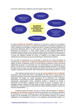 información, seleccionarla, elaborarla y difundirla desde cualquier medio).
La ingente  cantidad de información, habitual en la vida diaria a través de los múltiples y 
variados medios de comunicación, no supone necesariamente un tratamiento competente de la 
misma. Recibimos muchos datos e informaciones, pero no siempre la sabemos transformar en 
conocimiento (Bartolomé, 2001). Los niños, jóvenes y adultos estamos expuestos a un flujo 
permanente   de   información.   A.   Pérez   (2001)   insiste   en   este   problema   destacando   el 
paradógico fenómeno de que a más información también existe más desinformación ya que un 
exceso de cantidad de datos provoca pérdida del significado de los mismos. En consecuencia, 
el   nuevo   reto   educativo   consiste   en   formar,   en   cualificar   a   los   sujetos   como   usuarios 
inteligentes de la información que les permita distinguir lo relevante de lo superfluo.
Por   otra   parte   la   presentación   de   la   información   a   través   de   las  nuevas  tecnologías   se 
caracteriza por su ruptura con el modelo de organización lineal de la cultura impresa; la 
imagen, el sonido, el hipertexto revelan una forma distinta de publicarla. Frente a las formas 
tradicionales de acceso a la información que son secuenciales (p.e. la visualización de una 
película, o la lectura de un libro) las llamadas  tecnologías digitales almacenan la información 
de modo tal que no existe una única secuencia de acceso a la misma, sino que las distintas 
unidades o segmentos de información están interlazados a través de nodos similares a una red.
Otro problema relevante tiene que ver con las nuevas exigencias de la formación 
ocupacional. Los cambios económicos y tecnológicos han dado lugar a nuevas formas de 
estructuras laborales. Al igual que la aparición de la industria supuso una trasformación en la 
organización   del   trabajo,   las   nuevas   tecnologías   de   la   información   han   introducido 
herramientas e instrumentos que están modificando las condiciones de muchas actividades 
profesionales   (administración,   banca,   periodismo,   política,...),   facilitando   el   manejo   e 
intercambio   de   información,   integrando   formas   nuevas   de   ejercer   la   profesión   como   el 
teletrabajo (trabajar a distancia del lugar donde se ubica la empresa utilizando las redes de 
ordenadores), o bien generando nuevos puestos de trabajo (diseñadores gráficos, gestores de 
recursos, programadores, ...). 
Finalmente, hemos de indicar, que todo lo anterior, está provocando un  desfase o 
desajuste de los sistemas educativos hasta ahora existentes. Las instituciones educativas 
se caracterizan por la lenta introducción de los cambios dentro de sus estructuras. En el 
contexto  de  las  sociedades  de  la  información  esta   peculiaridad  constituye  una   auténtica 
inadaptación a las necesidades formativas y a las exigencias organizacionales, debido a un 
© Manuel Area Moreira. Introducción a la Tecnología Educativa. 2009 - 10 -
LOS NUEVOS
PROBLEMAS
EDUCATIVOS ANTE
LAS NUEVAS
TECNOLOGÍAS
Analfabetismo
tecnológico
Inadaptación a la
rapidez de los
cambios
Desajuste de
los sistemas
de formación
Nuevas exigencias
formativas
Saturación de la
información
Dificultades para
entender las
formas
hipertextuales
 