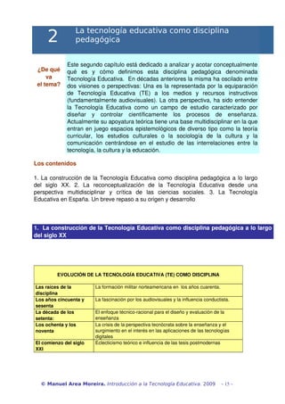2
La tecnología educativa como disciplina
pedagógica
¿De qué 
va
el tema?
Este segundo capítulo está dedicado a analizar y acotar conceptualmente 
qué   es   y   cómo   definimos   esta   disciplina   pedagógica   denominada 
Tecnología Educativa.  En décadas anteriores la misma ha oscilado entre 
dos visiones o perspectivas: Una es la representada por la equiparación 
de   Tecnología   Educativa   (TE)   a   los   medios   y   recursos   instructivos 
(fundamentalmente audiovisuales). La otra perspectiva, ha sido entender 
la Tecnología Educativa como un campo de estudio caracterizado por 
diseñar   y   controlar   científicamente   los   procesos   de   enseñanza. 
Actualmente su apoyatura teórica tiene una base multidisciplinar en la que 
entran en juego espacios epistemológicos de diverso tipo como la teoría 
curricular,   los   estudios   culturales   o   la   sociología   de   la   cultura   y   la 
comunicación centrándose en el estudio de las interrelaciones entre la 
tecnología, la cultura y la educación.
Los contenidos
1. La construcción de la Tecnología Educativa como disciplina pedagógica a lo largo 
del   siglo   XX.   2.   La   reconceptualización   de   la   Tecnología   Educativa   desde   una 
perspectiva   multidisciplinar   y   crítica   de   las   ciencias   sociales.   3.   La   Tecnología 
Educativa en España. Un breve repaso a su origen y desarrollo
1.  La construcción de la Tecnología Educativa como disciplina pedagógica a lo largo 
del siglo XX
EVOLUCIÓN DE LA TECNOLOGÍA EDUCATIVA (TE) COMO DISCIPLINA
Las raíces de la 
disciplina
La formación militar norteamericana en  los años cuarenta.
Los años cincuenta y 
sesenta
La fascinación por los audiovisuales y la influencia conductista. 
La década de los 
setenta:
El enfoque técnico­racional para el diseño y evaluación de la 
enseñanza
Los ochenta y los 
noventa
La crisis de la perspectiva tecnócrata sobre la enseñanza y el 
surgimiento en el interés en las aplicaciones de las tecnologías 
digitales
El comienzo del siglo 
XXI
Eclecticismo teórico e influencia de las tesis postmodernas
© Manuel Area Moreira. Introducción a la Tecnología Educativa. 2009 - 15 -
 