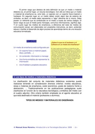 El primer rasgo que destaca de esta definición es que un medio o material 
didáctico es, en primer lugar, un recurso tecnológico. Con ello se indica que un medio 
o material de enseñanza es, ante todo, un aparato con un soporte físico­material o 
hardware. En segundo lugar en un medio deben existir algún tipo de sistema de 
símbolos, es decir, el medio debe representar a "algo" diferente de sí mismo. Debe 
poseer un referente que es simbolizado en el medio a través de ciertos códigos. El 
tercer rasgo es que el medio porta mensajes, comunica informaciones, significa algo. 
Y en cuarto lugar los medios de enseñanza, a diferencia del resto de medios de 
comunicación social, son elaborados con propósitos instructivos, es decir, pretender 
educar o facilitar el desarrollo de algún proceso de aprendizaje dentro de una situación 
educativa formalizada.
RECUERDA
Un medio de enseñanza está configurado por 
• Un soporte físico o material (papel, 
disco, pantalla, ...)
• Un contenido, información o mensaje 
• Una forma simbólica de representar la 
información 
• Una finalidad o propósito educativo
¿Sabes lo que es el hardware y el 
software en un medio de enseñanza?
En todo medio de enseñaza se identifican dos
componentes básicos: el hardware y el software.
Una traducción literal de dichos términos sería lo
"duro" (lo material, lo mecánico, el soporte), y lo
"blando" (lo transmitido, la codificación de los
mensajes, el programa). A modo de ejemplo, en
el medio televisivo, su hardware será la pantalla,
tubo de rayos catódicos y demás artilugios que
configuran el aparato, y su software, los
programas que por la misma son emitidos.
Asimismo en un ordenador podemos distinguir
como hardware el teclado, la memoria central de
procesamiento y la pantalla, y como software el
conjunto de programas o aplicaciones
informáticas.
 
3. Los tipos de medios y materiales didácticos 
La   clasificación   del   conjunto   de   materiales   didácticos   existentes   puede 
realizarse   teniendo   en   consideración   diversos   criterios:   niveles   educativos, 
áreas o materias de enseñanza, coste económico, grado de realismo frente a 
abstracción,   ...   Tradicionalmente   en   las   publicaciones   pedagógicas   suele 
clasificarse en función de la naturaleza tecnológica y simbólica del medio (ver 
el cuadro adjunto). Otro criterio también empleado es el agente educativo al 
que está destinado el material (profesores o alumnos).
TIPOS DE MEDIOS Y MATERIALES DE ENSEÑANZA
© Manuel Area Moreira. Introducción a la Tecnología Educativa. 2009 - 26 -
 