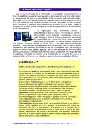 6. Los medios y tecnologías digitales
Las  nuevas   tecnologías   de  la   información  y  comunicación   (especialmente   la   red 
Internet) posibilitan nuevas formas organizativas de almacenamiento de la información y 
en consecuencia de acceso y manipulación de la misma por parte del profesorado y 
alumnado. La principal característica de los materiales electrónicos se puede decir que es 
la posible digitalización de diferentes señales o tipos de información. Hecho que permite 
tratar, memorizar y gestionar interactivamente en el mismo soporte textos, sonidos e 
imágenes de tal modo que se codifiquen y almacenen bajo la forma de datos numéricos 
en un sistema binario. 
La   digitalización   está   permitiendo   además   la 
compatibilidad de diversos medios informativos que antaño se 
contemplaban   como   sistemas   incompatibles   (ordenador, 
radio, televisión, teléfono, telecomunicaciones), potenciando 
la   interactividad   entre   todos   ellos.Estos   nuevos   materiales 
electrónicos se desarrollan en nuevos soportes basados en 
dos sistemas: los discos digitales (CD­ROM, DVD,...) y las redes telemáticas (Internet, 
Intranets,...). Los materiales digitales pueden estar encapsulados bien en un soporte físico 
informático o bien difundirse por medio de una red. En el primer caso, las tecnologías 
ópticas   de   lectura   láser   (discos   digitales),   por   su   alta   densidad   de   almacenamiento 
constituyen la solución idónea para difundir este tipo de aplicaciones. En el segundo caso, 
la capacidad multimedia del sistema viene condicionada por el ancho de banda y la 
velocidad de la red. Internet es el más claro exponente de esta modalidad de difusión.
© Manuel Area Moreira. Introducción a la Tecnología Educativa. 2009 - 32 -
¿Sabías que ...? 
Las tres principales características de estos materiales digitales son:
El concepto de hipertexto que se puede definir como un sistema hipotético de 
organización  de  documentos  no  secuenciales,  pero  interconectados  entre  sí 
creando  una  malla  de  información,  compuesta  de  texto,  audio  e  información 
visual, por medio de la cual el usuario puede establecer sus propias relaciones 
entre las partes del documento.
El concepto de multimedia que se puede definir como un dispositivo o 
conjunto de dispositivos (software y hardware) que permiten integrar  
simultáneamente diversos formatos de información: textual, gráfica (dibujos y 
diagramas), auditiva (música y voz) e icónica (imágenes fijas, animadas y 
secuencias de vídeo).  Una variante de lo anterior es el concepto de 
hipermedia alude a la combinación de un sistema multimedia con una 
estructura hipertextual, lo que supone poder navegar sin una ruta 
predeterminada por un entorno integrado de gráficos, imágenes animadas y 
textos, todo ello acompañado de sonido sincronizado (música o voz) y 
controlado por medio del ratón.
La interactividad que se puede definir como aquellos sistemas en los cuales el 
sujeto  puede  modificar  con  sus  acciones  la  respuesta  del  emisor  de 
información.  Es  decir,  la  interactividad  hace  referencia  a  la  respuesta  de  la 
máquina  ante cierta  operación  que  realiza el sujeto sobre la  misma. En este 
sentido,  interactividad  se  opone  a  automatismo.  Los  entornos  interactivos 
conceden al alumno un cierto grado de control sobre su proceso de aprendizaje 
basado en la utilización de ordenadores.
 