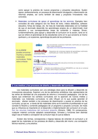 como   apoyar   la   práctica   de   nuevos   programas   y   proyectos   educativos.   Suelen 
operar, preferentemente, en procesos de diseminación divulgación y diseminación de 
reformas   amplias,   así   como   también   de   ideas   y   proyectos   innovadores   más 
concretos.
 Materiales   curriculares   de   apoyo   al   aprendizaje   de   los   alumnos.   Ejemplos   bien 
conocidos de esta categoría son los libros de texto, vídeos didácticos, software 
educativo, fichas de trabajo, etc. Se trata de materiales elaborados con la finalidad 
de que el alumnado desarrolle los aprendizajes propios de un determinado nivel 
educativo   y   sus   correspondientes   áreas   de   contenido   o   materias.   Sirven, 
fundamentalmente, para apoyar y desarrollar el curriculum en la acción, tanto en lo 
que se refiere al aprendizaje de los estudiantes como en lo que concierne al mismo 
quehacer y, en ocasiones, aprendizaje de parte de los profesores.
En la WWW 
puedes encontrar 
muchos y variados 
materiales 
curriculares. Visita 
estos enlaces
Aquí encontrarás numerosos materiales clasificados por asignaturas
o por niveles educativos
http://www.cnice.mecd.es/profesores/asignaturas/
Repositorio de numerosos objetos de aprendizaje multimedia
clasificados por niveles educativos. En catalán
http://www.tvcatalunya.com/webclip/#
 Weblog con materiales educativos de áreas de humanidades
http://www.auladeletras.net/material.html.
Videoteca de la Biblioteca Virtual CERVANTES con más de un centenar
de vídeos sobre lengua y literatura.
http://www.cervantesvirtual.com/servlet/SirveEstadisticas?portal=0&video=1
 
2. Los medios y los procesos de diseño y desarrollo del currículo
Los materiales curriculares son una estrategia clave para la difusión y desarrollo de 
innovaciones educativas. Suponen uno de los elementos simbólicos más representativo de 
las señas de identidad de una propuesta de reforma o innovación pedagógica. Uno de los 
signos   que   evidencian   los   cambios   curriculares   son   la   aparición   de   nuevos   medios   y 
materiales.   Los   materiales   curriculares   no   sólo   influyen   en   lo   que   pueda   aprender   el 
alumnado;   afectan también a los procesos de diseminación y puesta en práctica de los 
currículos, ya que es  a través de los materiales cómo se le transmite al profesorado en qué 
consiste la filosofía y contenido pedagógico de un programa o proyecto curricular, de modo 
que su influencia es importante en el desarrollo o implementación del curriculum en el aula. 
Son los recursos traductores del curriculum prescrito  (Gimeno, 1988). En consecuencia, 
cualquier material curricular adoptará características, formatos y funciones bien distintas 
según sea el modelo o concepción de curriculum bajo el cual se elabora
Existen dos formas, concepciones o lógicas básicas de entender el currículum y el 
papel de los materiales en los procesos de diseño y desarrollo del mismo: una concepción 
técnico­racional, y una práctica.
© Manuel Area Moreira. Introducción a la Tecnología Educativa. 2009 - 39 -
 