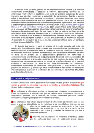 El libro de texto, por tanto, pudiera ser caracterizado como un material que ofrece el 
conocimiento   sistematizado   y   adaptado   a   definidos   destinatarios   (alumnos   de   un 
determinado nivel evolutivo y académico), así como por proponer estructuras de acción 
instructiva que permitan y potencien la adquisición del conocimiento. Cuando el alumno 
utiliza el texto lo hace como fuente de conocimiento, y el profesor lo emplea como fuente 
estructuradora de la enseñanza. Más aún, puediéramos afirmar, que el libro de texto (tal 
como están diseñados la mayoría de estos materiales) le ofrece al profesor un plan completo 
y elaborado para el desarrollo instructivo de un currículum en su aula. El texto, como sugiere 
Henson (1981), se convierte en "currículum". Es decir, utilizar el texto como instrumento eje 
de la enseñanza significa prescindir del currículum oficial y considerar como lo "enseñable" lo 
impreso en las páginas del texto. De este modo, el libro de texto se configura como la 
autoridad curricular en la clase dependiendo de él todos los demás componentes de la clase. 
Así pues, el libro de texto, a diferencia de la mayoría de restantes medios ofrece, propone, 
condiciona, e incluso impone (cuando es utilizado exclusivamente) un determinado proyecto 
de desarrollo del currículum,  es decir, podríamos caracterizar al texto como un tecnología 
curricular empaquetada (Kirk, 1990).
El   docente   que   asume   y   pone   en   práctica   el   proyecto   curricular   del   texto,   sin 
cuestionarlo,   inevitablemente   tiende   a   ceder   sus   responsabilidades   planificadoras   y   de 
decisión instructiva a un elemento ajeno al contexto de su acción profesional. En definitiva, 
un modelo de enseñanza y práctica docente basado en la dependencia docente de los libros 
de   texto   es   un   síntoma   de   la   descualificación   profesional   del   profesorado   y 
consiguientemente una rémora para cualquier proyecto de cambio e innovación escolar. El 
problema no estriba en la presencia o ausencia de este medio en las aulas, sino en las 
consecuencias curriculares que supone un modelo de enseñanza basado en el uso casi 
exclusivo   o   predominante   del   texto   escolar:   desprofesionalización   del   profesorado, 
metodologías   tradicionales   de   enseñanza,   homogeneización   y   estandarización   de   los 
procesos de enseñanza y aprendizaje, difícil compatibilidad de este medio con estrategias 
metodológicas que favorezcan la construcción del conocimiento por los alumnos, dificultades 
para el estudio del entorno.
5. Los medios y el profesorado
En estos últimos años se han desarrollado numerosos estudios que han explorado lo que 
opinan y valoran los docentes respecto a los medios y materiales didácticos. Una 
síntesis de los resultados nos indican:
1. Los profesores se informan de la existencia de materiales novedosos fundamentalmente a 
través del comentario e informaciones  que les sugieren otros compañeros con los que 
intercambian   opiniones.   Por   el   contrario,   los   canales   comerciales   (anuncios,   folletos, 
vendedores) parecen ejercer poca influencia sobre el profesor.
2. Los criterios que más valoran los profesores en la selección de los materiales son, por una 
parte, el grado de adaptabilidad de los materiales a las necesidades e intereses de sus 
alumnos   de   modo   que   permitan   su   acomodación   a   los   ritmos 
individuales   de   aprendizaje;   y   por   otra,   la   adecuación   de   los 
materiales   a   los   tópicos   y   contenidos   de   enseñanza   que   van   a 
desarrollar en la clase.
3.  Respecto a la naturaleza de los materiales preferidos y usados 
por   los   profesores   (bien   sean   de   elaboración   propia,   locales, 
© Manuel Area Moreira. Introducción a la Tecnología Educativa. 2009 - 42 -
 