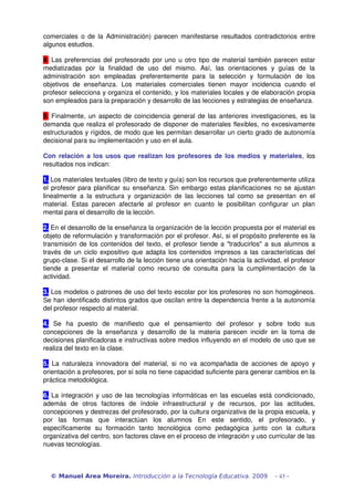 comerciales o de la Administración) parecen manifestarse resultados contradictorios entre 
algunos estudios.
4. Las preferencias del profesorado por uno u otro tipo de material también parecen estar 
mediatizadas   por   la   finalidad   de   uso   del   mismo.   Así,   las   orientaciones   y   guías   de   la 
administración   son   empleadas   preferentemente   para   la   selección   y   formulación   de   los 
objetivos  de enseñanza.  Los  materiales  comerciales  tienen  mayor  incidencia  cuando  el 
profesor selecciona y organiza el contenido, y los materiales locales y de elaboración propia 
son empleados para la preparación y desarrollo de las lecciones y estrategias de enseñanza.
5. Finalmente, un aspecto de coincidencia general de las anteriores investigaciones, es la 
demanda que realiza el profesorado de disponer de materiales flexibles, no excesivamente 
estructurados y rígidos, de modo que les permitan desarrollar un cierto grado de autonomía 
decisional para su implementación y uso en el aula.
Con relación a los usos que realizan los profesores de los medios y materiales, los 
resultados nos indican:
1. Los materiales textuales (libro de texto y guía) son los recursos que preferentemente utiliza 
el profesor para planificar su enseñanza. Sin embargo estas planificaciones no se ajustan 
linealmente a la estructura y organización de las lecciones tal como se presentan en el 
material. Estas parecen afectarle al profesor en cuanto le posibilitan configurar un plan 
mental para el desarrollo de la lección.
2. En el desarrollo de la enseñanza la organización de la lección propuesta por el material es 
objeto de reformulación y transformación por el profesor. Así, si el propósito preferente es la 
transmisión de los contenidos del texto, el profesor tiende a "traducirlos" a sus alumnos a 
través de un ciclo expositivo que adapta los contenidos impresos a las características del 
grupo­clase. Si el desarrollo de la lección tiene una orientación hacia la actividad, el profesor 
tiende a presentar el material como recurso de consulta para la cumplimentación de la 
actividad.
3. Los modelos o patrones de uso del texto escolar por los profesores no son homogéneos. 
Se han identificado distintos grados que oscilan entre la dependencia frente a la autonomía 
del profesor respecto al material.
4.  Se   ha   puesto   de   manifiesto   que   el   pensamiento   del   profesor   y   sobre   todo   sus 
concepciones de la enseñanza y desarrollo de la materia parecen incidir en la toma de 
decisiones planificadoras e instructivas sobre medios influyendo en el modelo de uso que se 
realiza del texto en la clase.
5.  La naturaleza innovadora del material, si no va acompañada de acciones de apoyo y 
orientación a profesores, por sí sola no tiene capacidad suficiente para generar cambios en la 
práctica metodológica. 
6. La integración y uso de las tecnologías informáticas en las escuelas está condicionado, 
además   de   otros   factores   de   índole   infraestructural   y   de   recursos,   por   las   actitudes, 
concepciones y destrezas del profesorado, por la cultura organizativa de la propia escuela, y 
por   las   formas   que   interactúan   los   alumnos   En   este   sentido,   el   profesorado,   y 
específicamente   su   formación   tanto   tecnológica   como   pedagógica   junto   con   la   cultura 
organizativa del centro, son factores clave en el proceso de integración y uso curricular de las 
nuevas tecnologías.
© Manuel Area Moreira. Introducción a la Tecnología Educativa. 2009 - 43 -
 