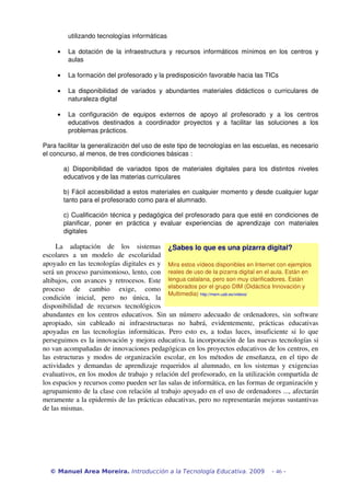 utilizando tecnologías informáticas
• La dotación de la infraestructura y recursos informáticos mínimos en los centros y 
aulas
• La formación del profesorado y la predisposición favorable hacia las TICs
• La disponibilidad de variados y abundantes materiales didácticos o curriculares de 
naturaleza digital
• La   configuración   de   equipos   externos   de   apoyo   al   profesorado   y   a   los   centros 
educativos   destinados   a   coordinador   proyectos   y   a   facilitar   las   soluciones   a   los 
problemas prácticos.
Para facilitar la generalización del uso de este tipo de tecnologías en las escuelas, es necesario 
el concurso, al menos, de tres condiciones básicas :
a) Disponibilidad de variados tipos de materiales digitales para los distintos niveles 
educativos y de las materias curriculares
b) Fácil accesibilidad a estos materiales en cualquier momento y desde cualquier lugar 
tanto para el profesorado como para el alumnado.
c) Cualificación técnica y pedagógica del profesorado para que esté en condiciones de 
planificar,   poner   en   práctica   y   evaluar   experiencias   de   aprendizaje   con   materiales 
digitales
La   adaptación   de   los   sistemas 
escolares   a   un   modelo   de   escolaridad 
apoyado en las tecnologías digitales es y 
será un proceso parsimonioso, lento, con 
altibajos, con avances y retrocesos. Este 
proceso   de   cambio   exige,   como 
condición   inicial,   pero   no   única,   la 
disponibilidad  de   recursos  tecnológicos 
abundantes en los centros educativos. Sin un número adecuado de ordenadores, sin software 
apropiado,   sin   cableado   ni   infraestructuras   no   habrá,   evidentemente,   prácticas   educativas 
apoyadas en las tecnologías informáticas. Pero esto es, a todas luces, insuficiente si lo que 
perseguimos es la innovación y mejora educativa. la incorporación de las nuevas tecnologías si 
no van acompañadas de innovaciones pedagógicas en los proyectos educativos de los centros, en 
las estructuras y modos de organización escolar, en los métodos de enseñanza, en el tipo de 
actividades y demandas de aprendizaje requeridos al alumnado, en los sistemas y exigencias 
evaluativos, en los modos de trabajo y relación del profesorado, en la utilización compartida de 
los espacios y recursos como pueden ser las salas de informática, en las formas de organización y 
agrupamiento de la clase con relación al trabajo apoyado en el uso de ordenadores ..., afectarán 
meramente a la epidermis de las prácticas educativas, pero no representarán mejoras sustantivas 
de las mismas.
© Manuel Area Moreira. Introducción a la Tecnología Educativa. 2009 - 46 -
¿Sabes lo que es una pizarra digital?
Mira estos vídeos disponibles en Internet con ejemplos 
reales de uso de la pizarra digital en el aula. Están en 
lengua catalana, pero son muy clarificadores. Están 
elaborados por el grupo DIM (Didáctica Innovación y 
Multimedia) http://mem.uab.es/videos/
 