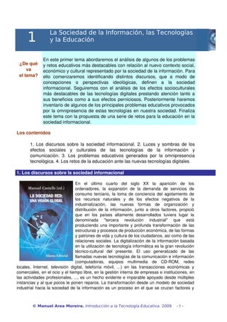 1
La Sociedad de la Información, las Tecnologías
y la Educación
¿De qué 
va
el tema?
En este primer tema abordaremos el análisis de algunos de los problemas 
y retos educativos más destacables con relación al nuevo contexto social, 
económico y cultural representado por la sociedad de la información. Para 
ello   comenzaremos   identificando   distintos   discursos,   que   a   modo   de 
concepciones   o   perspectivas   ideológicas,   definen   a   la   sociedad 
informacional. Seguiremos con el análisis de los efectos socioculturales 
más destacables de las tecnologías digitales prestando atención tanto a 
sus beneficios como a sus efectos perniciosos. Posteriormente haremos 
inventario de algunos de los principales problemas educativos provocados 
por la omnipresencia de estas tecnologías en nuestra sociedad. Finaliza 
este tema con la propuesta de una serie de retos para la educación en la 
sociedad informacional.
Los contenidos
1. Los discursos sobre la sociedad informacional. 2. Luces y sombras de los 
efectos   sociales   y   culturales   de   las   tecnologías   de   la   información   y 
comunicación.  3. Los problemas educativos generados por la omnipresencia 
tecnológica. 4. Los retos de la educación ante las nuevas tecnologías digitales
1. Los discursos sobre la sociedad informacional
En   el   último   cuarto   del   siglo   XX   la   aparición   de   los 
ordenadores,   la   expansión   de   la   demanda   de   servicios   de 
consumo terciario, la toma de conciencia del agotamiento de 
los   recursos   naturales   y   de   los   efectos   negativos   de   la 
industrialización,   las   nuevas   formas   de   organización   y 
distribución de la información, junto a otros factores, propició 
que   en   los   países   altamente   desarrollados   tuviera   lugar   la 
denominada   "tercera   revolución   industrial"   que   está 
produciendo una importante y profunda transformación de las 
estructuras y procesos de producción económica, de las formas 
y patrones de vida y cultura de los ciudadanos, así como de las 
relaciones sociales. La digitalización de la información basada 
en la utilización de tecnología informática es la gran revolución 
técnico­cultural   del   presente.   El   uso   generalizado   de   las 
llamadas nuevas tecnologías de la comunicación e información 
(computadoras,   equipos   multimedia   de   CD­ROM,   redes 
locales, Internet, televisión  digital, telefonía móvil, ...) en las  transacciones  económicas y 
comerciales, en el ocio y el tiempo libre, en la gestión interna de empresas e instituciones, en 
las actividades profesionales, ..., es un hecho evidente e imparable apoyado desde múltiples 
instancias y al que pocos le ponen reparos. La transformación desde un modelo de sociedad 
industrial hacia la sociedad de la información es un proceso en el que se cruzan factores y 
© Manuel Area Moreira. Introducción a la Tecnología Educativa. 2009 - 5 -
 