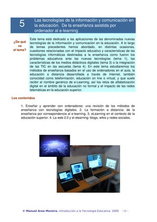 5
Las tecnologías de la información y comunicación en 
la educación.  De la enseñanza asistida por 
ordenador al e­learning
¿De qué 
va
el tema?
Este tema está dedicado a las aplicaciones de las denominadas nuevas 
tecnologías de la información y comunicación en la educación. A lo largo 
de   temas   precedentes   hemos   abordado,   en   distintas   ocasiones, 
cuestiones relacionadas con el impacto educativo y características de las 
tecnologías   informáticas   destinadas   a   la   enseñanza   como   fueron   los 
problemas   educativos   ante   las   nuevas   tecnologías   (tema   1),   las 
características de los medios didácticos digitales (tema 3) o la integración 
de las TIC en las escuelas (tema 4). En este tema estudiaremos los 
métodos de enseñanza basados en el uso de ordenadores en el aula, la 
educación   a   distancia   desarrollada   a   través   de   Internet,   también 
conocidad como teleformación, educación on line o virtual, y que suele 
recibir el nombre genérico de e­Learning, así los retos de alfabetización 
digital en el ámbito de la educación no formal y el impacto de las redes 
telemáticas en la educación superior.
Los contenidos
1.   Enseñar   y   aprender   con   ordenadores:   una   revisión   de   los   métodos   de 
enseñanza   con   tecnologías   digitales.   2.   La   formación   a   distancia:   de   la 
enseñanza por correspondencia al e­learning. 3. eLearning en el contexto de la 
educación superior. 4. La web 2.0 y el elearning: blogs, wikis y redes sociales.
© Manuel Area Moreira. Introducción a la Tecnología Educativa. 2009 - 55 -
 