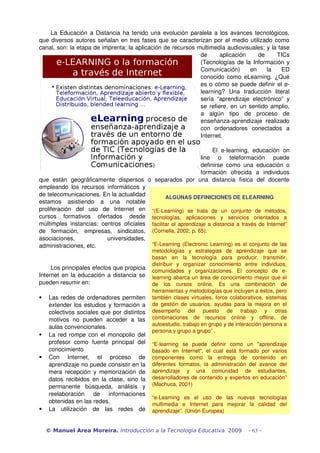 La Educación a Distancia ha tenido una evolución paralela a los avances tecnológicos, 
que diversos autores señalan en tres fases que se caracterizan por el medio utilizado como 
canal, son: la etapa de imprenta; la aplicación de recursos multimedia audiovisuales; y la fase 
de   aplicación   de   TICs 
(Tecnologías de la Información y 
Comunicación)   en   la   ED 
conocido como eLearning. ¿Qué 
es o cómo se puede definir el e­
learning?   Una   traducción   literal 
sería “aprendizaje electrónico” y 
se refiere, en un sentido amplio, 
a   algún   tipo   de   proceso   de 
enseñanza­aprendizaje  realizado 
con   ordenadores   conectados   a 
Internet.
El   e­learning,   educación   on 
line   o   teleformación   puede 
definirse como una educación o 
formación   ofrecida   a   individuos 
que   están   geográficamente   dispersos   o   separados   por   una   distancia   física   del   docente 
empleando los recursos informáticos y 
de telecomunicaciones. En la actualidad 
estamos   asistiendo   a   una   notable 
proliferación   del   uso   de   Internet   en 
cursos   formativos   ofertados   desde 
múltimples instancias: centros oficiales 
de   formación,   empresas,   sindicatos, 
asociaciones,   universidades, 
administraciones, etc.
Los principales efectos que propicia 
Internet en la educación a distancia se 
pueden resumir en:
 Las redes de ordenadores permiten 
extender los estudios y formación a 
colectivos sociales que por distintos 
motivos   no   pueden   acceder   a   las 
aulas convencionales.
 La red rompe con el monopolio del 
profesor   como   fuente   principal   del 
conocimiento
 Con   Internet,   el   proceso   de 
aprendizaje no puede consistir en la 
mera recepción y memorización de 
datos recibidos en la clase, sino la 
permanente   búsqueda,   análisis   y 
reelaboración   de   informaciones 
obtenidas en las redes.
 La   utilización   de   las   redes   de 
© Manuel Area Moreira. Introducción a la Tecnología Educativa. 2009 - 63 -
ALGUNAS DEFINICIONES DE ELEARNING
“(E­Learning)   se   trata   de   un   conjunto   de   métodos, 
tecnologías,   aplicaciones   y   servicios   orientados   a 
facilitar el aprendizaje a distancia a través de Internet” 
(Cornella, 2002, p. 65).
“E­Learning (Electronic Learning) es el conjunto de las 
metodologías   y   estrategias   de   aprendizaje   que   se 
basan   en   la   tecnología   para   producir,   transmitir, 
distribuir   y   organizar   conocimiento   entre   individuos, 
comunidades   y   organizaciones.   El   concepto   de   e­
learning abarca un área de conocimiento mayor que el 
de   los   cursos   online.   Es   una   combinación   de 
herramientas y metodologías que incluyen a éstos, pero 
también clases virtuales, foros colaborativos, sistemas 
de gestión de usuarios, ayudas para la mejora en el 
desempeño   del   puesto   de   trabajo   y   otras 
combinaciones   de   recursos   online   y   offline,   de 
autoestudio, trabajo en grupo y de interacción persona a 
persona y grupo a grupo” .
“E­learning   se   puede   definir   como   un   "aprendizaje 
basado en Internet", el cual está formado por varios 
componentes   como   la   entrega   de   contenido   en 
diferentes formatos, la administración del avance del 
aprendizaje   y   una   comunidad   de   estudiantes, 
desarrolladores de contenido y expertos en educación” 
(Machuca, 2001)
“e­Learning   es   el   uso   de   las   nuevas   tecnologías 
multimedia   e   Internet   para   mejorar   la   calidad   del 
aprendizaje”. (Unión Europea)
 