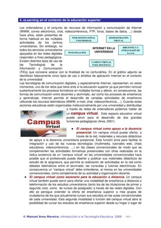 4. eLearning en el contexto de la educación superior
Los ordenadores y el conjunto de recursos de información y comunicación de Internet 
(WWW, correo electrónico, chat, videoconferencia, FTP, foros, bases de datos, ...) desde 
hace años, están presentes de 
forma habitual en las múltiples 
actividades   de   los   centros 
universitarios. Sin embargo, no 
todos los servicios universitarios 
apoyados en las redes digitales 
responden a fines pedagógicos. 
Existen distintos tipos de uso de 
las   Tecnologías   de   la 
Información   y   Comunicación 
(TICs) que conviene aclarar con la finalidad de no confundirlos. En el gráfico adjunto se 
identifican básicamente cinco tipos de uso o ámbitos de aplicación Internet en el contexto 
de la universidad
Las tecnologías de comunicación digitales, y especialmente Internet, representan, en estos 
momentos, uno de los retos que tiene ante sí la educación superior ya que permiten renovar 
sustantivamente los procesos formativos en múltiples formas y alterar, en consecuencia, las 
formas de comunicación entre docentes y alumnado, así como los procesos de enseñanza 
y   aprendizaje.   Internet   permite   el   desarrollo   de   variadas   actividades   de   enseñanza 
utilizando los recursos telemáticos (WWW, e­mail, chat, videoconferencia,…). Cuando estas 
acciones educativas están organizadas institucionalmente por una universidad y distribuidas 
a través de redes de ordenadores podemos hablar de 
un campus virtual.   Este espacio educativo virtual 
puede   servir   para   el   desarrollo   de   dos   grandes 
funciones pedagógicas (Area, 2001):
 El campus virtual como apoyo a la docencia 
presencial.  Un campus virtual puede ofertar, a 
través de la red, materiales y recursos didácticos 
de apoyo a la docencia universitaria presencial. Esta función sirve para facilitar la 
integración   y   uso   de   las   nuevas   tecnologías   (multimedia,   tutoriales   web,   chats 
educativos, videoconferencia, …) en las clases convencionales de modo que se 
complementen las actividades formativas presenciales con otras realizadas en la 
redLa existencia de un “campus virtual” en las universidades convencionales hace 
posible que el profesorado pueda diseñar y publicar sus materiales didácticos de 
estudio de la asignatura, que permita la realización de actividades en la red como 
debates telemáticos entre el alumnado; las consultas y tutorías electrónicas. En 
consecuencia un “campus virtual” debe entenderse, al menos en las universidades 
convencionales, como complemento de su actividad y organización docente. 
 El campus virtual como escenario para la educación a distancia.  Un campus 
virtual también puede servir para ofertar una modalidad de enseñanza a distancia o 
teleformación de los estudios universitarios (tanto los de las titulaciones de primer y 
segundo ciclo, como  de cursos de postgrado) a través de las redes digitales. Con 
ello   se   persigue   extender   la   oferta   de   enseñanza   superior   a   más   grupos   de 
ciudadanos de los que actualmente cursan sus estudios en las aulas convencionales 
de cada universidad. Esta segunda modalidad o función del campus virtual abre la 
posibilidad de cursar los estudios de enseñanza superior desde su hogar o lugar de 
© Manuel Area Moreira. Introducción a la Tecnología Educativa. 2009 - 65 -
INTERNET EN LA 
UNIVERSIDAD
WEB INSTITUCIONAL 
UNIVERSIDAD
INVESTIGACIÓN
ADMINISTRACIÓN 
VIRTUAL
CAMPUS VIRTUAL 
PARA DOCENCIA
BIBLIOTECA Y 
OTRAS BASES DE 
DATOS 
 