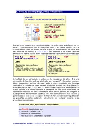 5. Web 2.0 y elearning: blogs, wikis y redes sociales
Internet es un espacio en constante evolución. Hace diez años atrás la red era un 
espacio   preferentemente   para   la   navegación   web   y,   en   menor   medida,   para   la 
comunicación a través del email o del chat. Hoy en día Internet es una red social. Por 
esta razón se ha acuñado el  concepto   de  Web   2.0  para referirnos a los nuevos usos del 
ciberespacio. Hemos pasado de los sitiosweb estáticos y/o multimedia elaborados con 
la   finalidad   de   ser   consultados   y   vistos   por   los   navegantes   (la   Web   1.0   a   una 
concepción de los sitios web caracterizados por "compartir" información, recursos, 
ideas,   experiencias,   archivos   ­de   texto,   audio   o   vídeo­   o   cualquier   otra   iniciativa 
destinada a la creación de redes sociales o espacios virtuales para la colaboración 
entre personas (la Web 2.0). La web 2.0, es sobre todo un concepto o metáfora de un 
nuevo software que permite convertir al navegante no sólo en un consumidor de 
información elaborada por otros, sino también en un emisor, es decir, en un agente o 
sujeto productor de información. Los blogs y los wikis son la expresión más conocida y 
generalizada de esta nueva concepción de Internet. Pero también lo son la publicación 
de   pequeños   videoclips   elaborados   artesalmente   por   cualquier   persona,   o   de 
presentaciones multimedia. 
Pudiéramos decir, que la web 2.0 consiste en:
una filosofía caracterizada por:
− acceso libre a la información
− compartir el conocimiento
− fácil publicación y libertad de expresión
© Manuel Area Moreira. Introducción a la Tecnología Educativa. 2009 - 70 -
Web 1.0 AYER
RED DE DOCUMENTOS
LEER
- Contenido generado por
expertos
- Comunicación unidireccional
- Sitios de Información estática
Web 2.0 HOY
RED SOCIAL
LEER Y ESCRIBIR
- Contenido generado por
usuarios
- Comunicación
multidireccional
- Sitios con información
cambiante
 