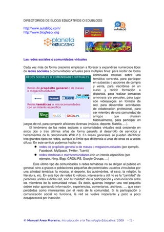 DIRECTORIOS DE BLOGS EDUCATIVOS O EDUBLOGS
http://www.aulablog.com/
http://www.blogfesor.org
Las redes sociales o comunidades virtuales
Cada vez más de forma creciente empiezan a florecer y expandirse numerosos tipos 
de redes sociales o comunidades virtuales para múltiples fines: para recibir de forma 
continuada   noticias   sobre   una 
temática concreta, para participar 
en subastas o acciones de compra 
y   venta,   para   inscribirse   en   un 
curso   y   recibir   formación   a 
distancia,   para   realizar   contactos 
amorosos y/o sexuales, para jugar 
con   videojuegos   en   formato   de 
red,   para   desarrollar   actividades 
de colaboración  profesional,  para 
ser miembro de una comunidad de 
amigos   que   chatean 
habitualmente,   para   participar   en 
juegos de rol, para compartir aficiones diversas (música, deporte, filatelia, …). 
El fenómeno de las redes sociales o comunidades virtuales está creciendo en 
estos   dos   o   tres   últimos   años   de   forma   paralela   al   desarrollo   de   servicios   y 
herramientas de la denominada Web 2.0. En líneas generales se pueden identificar 
tres grandes tipos de redes, aunque el límite que diferencia a unas de otras es a veces 
difuso. En este sentido podemos hablar de:
 redes de propósito general o de masas o megacomunidades (por ejemplo, 
Facebook, MySpace, Twitter, Tuenti)
 redes temáticas o microcomunidades con un interés específico (por 
ejemplo, Ning, Elgg, GROU.PS, Google Groups, …)
Este último tipo de comunidades o redes temáticas no se dirigen al público en 
general, sino a grupos o poblaciones pequeñas de potenciales usuarios vinculados por 
una afinidad temática: la música, el deporte, los autómóviles, el sexo, la religión, la 
literatura, etc. En este tipo de redes lo valioso, interesante y útil no es la "cantidad" de 
personas unidas a dicha red, sino la "calidad" de la participación y comunicación entre 
los miembros de la comunidad virtual. Es decir, quienes integran una red pequeña 
deben estar aportando información, experiencias, comentarios, archivos, ..., que sean 
percibidas  como interesantes  por el resto de la  comunidad.  Si  la participación  o 
comunicación   social   no   funciona,   la   red   se   vuelve   inoperante   y   poco   a   poco 
desaparecerá por inanición.
© Manuel Area Moreira. Introducción a la Tecnología Educativa. 2009 - 72 -
 