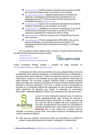  http://www.docencia.es/  Portal de noticias o historias a partir de post enviados 
por usuarios de blogs) similar a otros sitios como meneame
 http://redtecnologiaeducativa.ning.com. Sitioweb creado para los formadores de 
docentes e investigadores latinoamericanos interesados en uso 
pedagogíco de las TIC. Está vinculado a la Red Universitaria de 
Tecnología Educativa (http://www.rute.edu.es)
 http://www.ciberespiral.org/ Espiral. Es una asociación de docentes de Cataluña 
(España). Desarrollan mucha actividad e información.
 http://www.aulablog.com/ . AulaBlog es un proyecto impulsado por un grupo de 
profesores/as interesados en promover el uso de las TIC en la 
educación, especialmente mediante los diarios o blogs. 
 http://www.edured2000.net/ Portal con noticias, foros, intercambio de recursos 
entre docentes. 
 http://www.reddocente.com Portal ya desaparecido (2004­2006), pero que fue 
pionero en generar una comunidad virtual de educadores. Fue 
impulsado por RETIE (Red Universitaria de Innovación y Tecnología 
Educativa).
Por otra parte en lengua inglesa existe un amplio y variado número de este tipo 
de redes sociales educativas como por ejemplo:
 http://eduspaces.net, 
http://www.teachersnetwork.org/ o 
http://teachers.yahoo.com/home, http://grou.ps/digiskills. 
Puede   consultarse   listados   amplios   y   variados   de   redes   docentes   en 
http://socialnetworksined.wikispaces.com/ o en http://education.ning.com/.
Ambos tipos de redes, tanto las tuteladas como las autogestionadas, hemos de 
considerarlas como espacios necesarios y complementarios para la colaboración y 
la autoformación entre profesores. Todavía es prematuro aventurar su evolución a 
medio plazo, aunque lo más probable es que sigan coexistiendo ambos tipos de 
redes docentes. Por una parte, cualquier institución oficial o empresa educativa 
seguirá considerando necesario proyectarse en Internet ofertando distintos tipos de 
productos y servicios educativos, y por otra, a medida de que el profesorado se 
convierta en un navegante habitual del ciberespacio se irán formando colectivos o 
redes   específicas   de   docentes   que   sientan   la   necesidad   de   intercambiar 
información, materiales didácticos o debatir sobre problemas comunes de su oficio.
La web 2.0 tiene implicación prácticas para el eLearning. 
Utilizar   pedagógicamente   este   conjunto   de   recursos   o 
herramientas supone desarrollar un modelo de eLearning 
que vaya más allá de la página web de la asignatura o de 
una visión cerrada del aula virtual dentro de una plataforma 
estándar de teleformación. Este modelo se conoce como el 
eLearning   2.0,   lo   que   implica   que   nuestros   alumnos 
"escriban" en Internet y no sólo "lean". Esto supone organizar actividades para que 
nuestros estudiantes elaboren:
 wikis para que elaboren diccionarios sobre los contenidos de la materia de 
estudio o desarrollen proyectos de trabajo, investigación, o profesionales
© Manuel Area Moreira. Introducción a la Tecnología Educativa. 2009 - 74 -
 