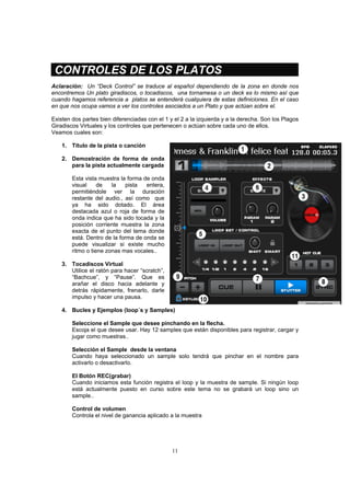 11
CONTROLES DE LOS PLATOS
Aclaración: Un “Deck Control” se traduce al español dependiendo de la zona en donde nos
encontremos Un plato giradiscos, o tocadiscos, una tornamesa o un deck es lo mismo así que
cuando hagamos referencia a platos se entenderá cualquiera de estas definiciones. En el caso
en que nos ocupa vamos a ver los controles asociados a un Plato y que actúan sobre el.
Existen dos partes bien diferenciadas con el 1 y el 2 a la izquierda y a la derecha. Son los Plagos
Giradiscos Virtuales y los controles que pertenecen o actúan sobre cada uno de ellos.
Veamos cuales son:
1. Título de la pista o canción
2. Demostración de forma de onda
para la pista actualmente cargada
Esta vista muestra la forma de onda
visual de la pista entera,
permitiéndole ver la duración
restante del audio., así como que
ya ha sido dotado. El área
destacada azul o roja de forma de
onda indica que ha sido tocada y la
posición corriente muestra la zona
exacta de el punto del tema donde
está. Dentro de la forma de onda se
puede visualizar si existe mucho
ritmo o tiene zonas mas vocales..
3. Tocadiscos Virtual
Utilice el ratón para hacer “scratch”,
“Bachcue”, y “Pause”. Que es
arañar el disco hacia adelante y
detrás rápidamente, frenarlo, darle
impulso y hacer una pausa.
4. Bucles y Ejemplos (loop´s y Samples)
Seleccione el Sample que desee pinchando en la flecha.
Escoja el que desee usar. Hay 12 samples que están disponibles para registrar, cargar y
jugar como muestras..
Selección el Sample desde la ventana
Cuando haya seleccionado un sample solo tendrá que pinchar en el nombre para
activarlo o desactivarlo.
El Botón REC(grabar)
Cuando iniciamos esta función registra el loop y la muestra de sample. Si ningún loop
está actualmente puesto en curso sobre este tema no se grabará un loop sino un
sample..
Control de volumen
Controla el nivel de ganancia aplicado a la muestra
 