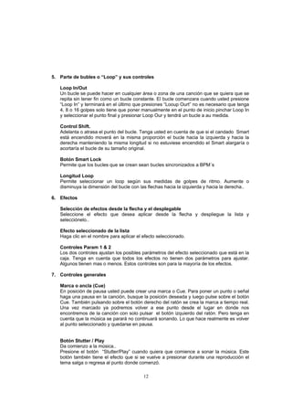 12
5. Parte de bubles o “Loop” y sus controles
Loop In/Out
Un bucle se puede hacer en cualquier área o zona de una canción que se quiera que se
repita sin tener fin como un bucle constante. El bucle comenzara cuando usted presione
“Loop In” y terminará en el último que presiones “Looup Ourt” no es necesario que tenga
4, 8 o 16 golpes solo tiene que poner manualmente en el punto de inicio pinchar Loop In
y seleccionar el punto final y presionar Loop Our y tendrá un bucle a au medida.
Control Shift.
Adelanta o atrasa el punto del bucle. Tenga usted en cuenta de que si el candado Smart
está encendido moverá en la misma proporción el bucle hacia la izquierda y hacia la
derecha manteniendo la misma longitud si no estuviese encendido el Smart alargaría o
acortaría el bucle de su tamaño original.
Botón Smart Lock
Permite que los bucles que se crean sean bucles sincronizados a BPM´s
Longitud Loop
Permite seleccionar un loop según sus medidas de golpes de ritmo. Aumente o
disminuya la dimensión del bucle con las flechas hacia la izquierda y hacia la derecha..
6. Efectos
Selección de efectos desde la flecha y el desplegable
Seleccione el efecto que desea aplicar desde la flecha y despliegue la lista y
selecciónelo..
Efecto seleccionado de la lista
Haga clic en el nombre para aplicar el efecto seleccionado.
Controles Param 1 & 2
Los dos controles ajustan los posibles parámetros del efecto seleccionado que está en la
caja. Tenga en cuenta que todos los efectos no tienen dos parámetros para ajustar.
Algunos tienen mas o menos. Estos controles son para la mayoría de los efectos.
7. Controles generales
Marca o ancla (Cue)
En posición de pausa usted puede crear una marca o Cue. Para poner un punto o señal
haga una pausa en la canción, busque la posición deseada y luego pulse sobre el botón
Cue. También pulsando sobre el botón derecho del ratón se crea la marca a tiempo real.
Una vez marcado ya podremos volver a ese punto desde el lugar en donde nos
encontremos de la canción con solo pulsar el botón izquierdo del ratón. Pero tenga en
cuenta que la música se parará no continuará sonando. Lo que hace realmente es volver
al punto seleccionado y quedarse en pausa.
Botón Stutter / Play
Da comienzo a la música..
Presione el botón “Stutter/Play” cuando quiera que comience a sonar la música. Este
botón también tiene el efecto que si se vuelve a presionar durante una reproducción el
tema salga o regresa al punto donde comenzó.
 