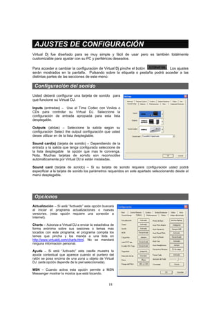 18
AJUSTES DE CONFIGURACIÓN
Virtual Dj fue diseñado para se muy simple y fácil de usar pero es también totalmente
customizable para ajustar con su PC y periféricos deseados.
Para acceder a cambiar la configuración de Virtual Dj pinche el botón . Los ajustes
serán mostrados en la pantalla. Pulsando sobre la etiqueta o pestaña podrá acceder a las
distintas partes de las secciones de este menú:
Configuración del sonido
Usted deberá configurar una tarjeta de sonido para
que funcione su Virtual DJ.
Inputs (entradas) – Use el Time Codec con Vinilos o
CDs para controlar su Virtual DJ. Seleccione la
configuración de entrada apropiada para esta lista
desplegable.
Outputs (alidas) – Seleccione la salida según su
configuración Select the output configuración que usted
desee utilizar en de la lista despleglable.
Sound card(s) (tarjeta de sonido) – Dependiendo de la
entrada y la salida que tenga configurada seleccione de
la lista desplegable la opción que mas le convenga.
Nota. Muchas tarjetas de sonido son reconocidas
automáticamente por Virtual DJ si están instaladas.
Sound card (tarjeta de sonido) – Si su tarjeta de sonido requiere configuración usted podrá
especificar a la tarjeta de sonido los parámetros requeridos en este apartado seleccionando desde el
menú desplegable.
Opciones
Actualización – Si está “Activado” esta opción buscará
al iniciar el programa actualizaciones o nuevas
versiones. (esta opción requiere una conexión a
Internet).
Charts – Autoriza a Virtual DJ a enviar la estadística de
forma anónima sobre sus sesiones o temas mas
tocados con este programa; el programa compila los
temas que pincha y los manda a una lista en
http://www.virtualdj.com/charts.html. No se mandará
ninguna información personal.
Ayuda – Si está “Activado” esta casilla muestra la
ayuda contextual que aparece cuando el puntero del
ratón se posa encima de una zona u objeto de Virtual
DJ. (esta opción depende de la piel seleccionada).
MSN – Cuando activa esta opción permite a MSN
Messenger mostrar la música que está tocando.
 