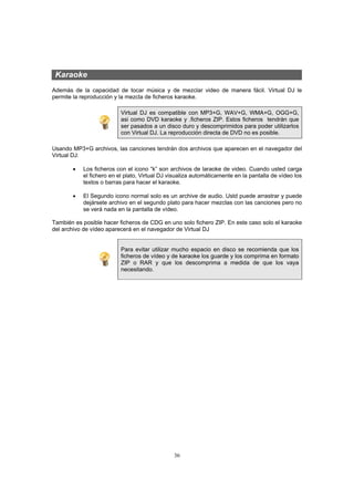 36
Karaoke
Además de la capacidad de tocar música y de mezclar video de manera fácil. Virtual DJ le
permite la reproducción y la mezcla de ficheros karaoke.
Virtual DJ es compatible con MP3+G, WAV+G, WMA+G, OGG+G,
asi como DVD karaoke y .ficheros ZIP. Estos ficheros tendrán que
ser pasados a un disco duro y descomprimidos para poder utilizarlos
con Virtual DJ. La reproducción directa de DVD no es posible.
Usando MP3+G archivos, las canciones tendrán dos archivos que aparecen en el navegador del
Virtual DJ:
• Los ficheros con el icono “k” son archivos de laraoke de video. Cuando usted carga
el fichero en el plato, Virtual DJ visualiza automáticamente en la pantalla de vídeo los
textos o barras para hacer el karaoke.
• El Segundo icono normal solo es un archive de audio. Ustd puede arrastrar y puede
dejársete archivo en el segundo plato para hacer mezclas con las canciones pero no
se verá nada en la pantalla de vídeo.
También es posible hacer ficheros de CDG en uno solo fichero ZIP. En este caso solo el karaoke
del archivo de vídeo aparecerá en el navegador de Virtual DJ
Para evitar utilizar mucho espacio en disco se recomienda que los
ficheros de vídeo y de karaoke los guarde y los comprima en formato
ZIP o RAR y que los descomprima a medida de que los vaya
necesitando.
 