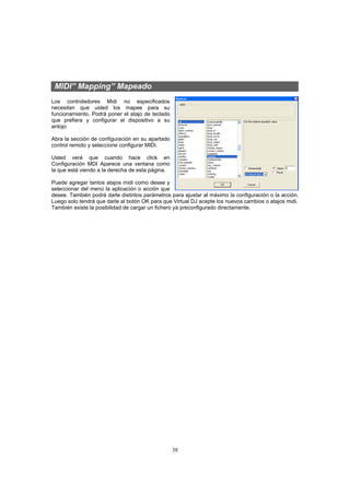38
MIDI” Mapping” Mapeado
Los controladores Midi no especificados
necesitan que usted los mapee para su
funcionamiento. Podrá poner el atajo de teclado
que prefiera y configurar el dispositivo a su
antojo
Abra la sección de configuración en su apartado
control remoto y seleccione configurar MIDi.
Usted verá que cuando hace click en
Configuración MDI Aparece una ventana como
la que está viendo a la derecha de esta página.
Puede agregar tantos atajos midi como desee y
seleccionar del menú la aplicación o acción que
desee. También podrá darle distintos parámetros para ajustar al máximo la configuración o la acción.
Luego solo tendrá que darle al botón OK para que Virtual DJ acepte los nuevos cambios o atajos midi.
También existe la posibilidad de cargar un fichero ya preconfigurado directamente.
 