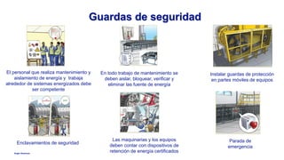 Anglo American
Guardas de seguridad
El personal que realiza mantenimiento y
aislamiento de energía y trabaja
alrededor de sistemas energizados debe
ser competente
Instalar guardas de protección
en partes móviles de equipos
Enclavamientos de seguridad
Las maquinarias y los equipos
deben contar con dispositivos de
retención de energía certificados
En todo trabajo de mantenimiento se
deben aislar, bloquear, verificar y
eliminar las fuente de energía
Parada de
emergencia
 