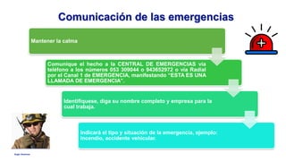 Anglo American
Mantener la calma
Comunique el hecho a la CENTRAL DE EMERGENCIAS vía
teléfono a los números 053 309044 o 943652972 o vía Radial
por el Canal 1 de EMERGENCIA, manifestando “ESTA ES UNA
LLAMADA DE EMERGENCIA”.
Identifíquese, diga su nombre completo y empresa para la
cual trabaja.
Indicará el tipo y situación de la emergencia, ejemplo:
incendio, accidente vehicular.
Comunicación de las emergencias
 