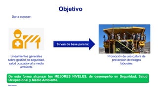 Anglo American
Objetivo
De esta forma alcanzar los MEJORES NIVELES, de desempeño en Seguridad, Salud
Ocupacional y Medio Ambiente.
Dar a conocer:
Lineamientos generales
sobre gestión de seguridad,
salud ocupacional y medio
ambiente
Sirvan de base para la:
Promoción de una cultura de
prevención de riesgos
laborales
 