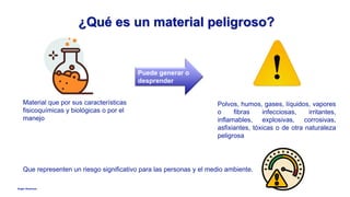 Anglo American
¿Qué es un material peligroso?
Que representen un riesgo significativo para las personas y el medio ambiente.
Material que por sus características
fisicoquímicas y biológicas o por el
manejo
Puede generar o
desprender
Polvos, humos, gases, líquidos, vapores
o fibras infecciosas, irritantes,
inflamables, explosivas, corrosivas,
asfixiantes, tóxicas o de otra naturaleza
peligrosa
 