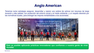 Anglo American
Tenemos como estrategia asegurar, desarrollar y operar una cartera de activos con recursos de larga
duración y alta calidad, con protección del entorno social y el medio ambiente, y un respeto absoluto por
las normativas locales, para entregar las mejores rentabilidades a los accionistas.
Anglo American
Esto es posible aplicando prácticas innovadoras que confiamos a nuestra gente de nivel
mundial.
 