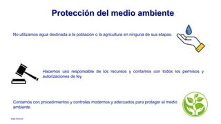 Anglo American
Protección del medio ambiente
No utilizamos agua destinada a la población o la agricultura en ninguna de sus etapas.
Hacemos uso responsable de los recursos y contamos con todos los permisos y
autorizaciones de ley.
Contamos con procedimientos y controles modernos y adecuados para proteger el medio
ambiente.
 