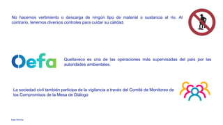 Anglo American
No hacemos vertimiento o descarga de ningún tipo de material o sustancia al río. Al
contrario, tenemos diversos controles para cuidar su calidad.
Quellaveco es una de las operaciones más supervisadas del país por las
autoridades ambientales.
La sociedad civil también participa de la vigilancia a través del Comité de Monitoreo de
los Compromisos de la Mesa de Diálogo
 