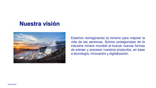 Anglo American
Nuestra visión
Estamos reimaginando la minería para mejorar la
vida de las personas. Somos protagonistas de la
industria minera mundial al buscar nuevas formas
de extraer y procesar nuestros productos, en base
a tecnología, innovación y digitalización.
 