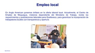 Anglo American
Empleo local
En Anglo American ponemos énfasis en la oferta laboral local. Actualmente, el Centro de
Empleo de Moquegua, instancia dependiente del Ministerio de Trabajo, recibe los
requerimientos y postulaciones laborales para Quellaveco, para garantizar la incorporación de
trabajadores locales con transparencia y apertura.
 