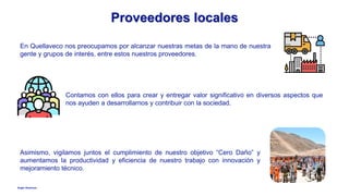 Anglo American
Proveedores locales
En Quellaveco nos preocupamos por alcanzar nuestras metas de la mano de nuestra
gente y grupos de interés, entre estos nuestros proveedores.
Asimismo, vigilamos juntos el cumplimiento de nuestro objetivo “Cero Daño” y
aumentamos la productividad y eficiencia de nuestro trabajo con innovación y
mejoramiento técnico.
Contamos con ellos para crear y entregar valor significativo en diversos aspectos que
nos ayuden a desarrollarnos y contribuir con la sociedad.
 