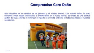 Anglo American
Compromiso Cero Daño
Nos enfocamos en el bienestar de las personas y en nuestro entorno. Con nuestra política de SHE
buscamos evitar riesgos innecesarios o enfermedades en la fuerza laboral, por medio de una efectiva
gestión de SSO, además de minimizar el impacto en el medio ambiente en todas las etapas de nuestras
operaciones.
 