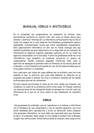 MANUAL VIRUS Y ANTIVIRUS

En la actualidad las computadoras no solamente se utilizan como
herramientas auxiliares en nuestra vida, sino como un medio eficaz para
obtener y distribuir información. La informática está presente hoy en día en
todos los campos de la vida moderna facilitándonos grandemente nuestro
desempeño, sistematizando tareas que antes realizábamos manualmente.
Este esparcimiento informático no sólo nos ha traído ventajas sino que
también problemas de gran importancia en la seguridad de los sistemas de
información en negocios, hogares, empresas, gobierno, en fin, en todos los
aspectos relacionados con la sociedad. Y entre los problemas están los virus
informáticos cuyo propósito es ocasionar perjuicios al usuario de
computadoras. Pueden ocasionar pequeños trastornos tales como la
aparición de mensajes en pantalla hasta el formateo de los discos duros del
ordenador, y efectivamente este puede ser uno de los mayores daños que un
virus puede realizar a u ordenador.
Pero como para casi todas las cosas dañinas hay un antídoto, para los virus
también lo hay: el antivirus, que como más adelante se describe es un
programa que ayuda a eliminar los virus o al menos a asilarlos de los demás
archivos para que nos los contaminen.
En este manual discutiremos el tema de los virus, desde sus orígenes, sus
creadores, la razón de su existencia entre otras cosas. El trabajo constará
con descripciones de las categorías donde se agrupan los virus así como las
diferencias de lo que es un virus contra lo que falsamente se considera
virus.

                                 VIRUS
 Son programas de ordenador que se reproducen a sí mismos e interfieren
con el hardware de una computadora o con su sistema operativo. Los virus
están diseñados para reproducirse y evitar su detección. Como cualquier
otro programa informático, un virus debe ser ejecutado para que funcione:
es decir, el ordenador debe cargar el virus desde la memoria del ordenador
y seguir sus instrucciones. Estas instrucciones se conocen como carga activa
 