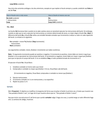Loop While condición

  Hay otras dos variantes análogas a las dos anteriores, excepto en que repiten el bucle siempre y cuando condición sea False en
  vez de True.


Hace el bucle cero o más veces                                  Hace el bucle al menos una vez
Do Until condición                                              Do
 instrucciones                                                  instrucciones
Loop                                                            Loop Until condición

For...Next

  Los bucles Do funcionan bien cuando no se sabe cuántas veces se necesitará ejecutar las instrucciones del bucle. Sin embargo,
  cuando se sabe que se van a ejecutar las instrucciones un número determinado de veces, es mejor elegir el bucle For…Next. A
  diferencia del bucle Do, el bucle For utiliza una variable llamada contador que incrementa o reduce su valor en cada repetición
  del bucle. La sintaxis es la siguiente:

    For contador = iniciar To finalizar [Step incremento]
      instrucciones
    Next [contador]

  Los argumentos contador, iniciar, finalizar e incremento son todos numéricos.

  Nota El argumento incremento puede ser positivo o negativo. Si incremento es positivo, iniciar debe ser menor o igual que
  finalizar o no se ejecutarán las instrucciones del bucle. Si incremento es negativo, iniciar debe ser mayor o igual que finalizar
  para que se ejecute el cuerpo del bucle. Si no se establece Step, el valor predeterminado de incremento es 1.

  Al ejecutar el bucle For, Visual Basic:

    1.   Establece contador al mismo valor que iniciar.
    2.   Comprueba si contador es mayor que finalizar. Si lo es, Visual Basic sale del bucle.

             (Si incremento es negativo, Visual Basic comprueba si contador es menor que finalizar.)

    3.   Ejecuta instrucciones.
    4.   Incrementa contador en 1 o en instrucciones, si se especificó.
    5.   Repite los pasos 2 a 4.


Ejemplo.

  Abrir Proyecto1. El objetivo es modificar el programa de forma que al pulsar el botón la primera vez, el texto que muestre sea
  "Has pulsado el botón 1 vez", en lugar de lo que muestra ahora que es: "Has pulsado el botón 1 veces".

  Hay que incluir una estructura If, de forma que cuando contador valga 1 haga una cosa, y cuando tenga un valor diferente haga
  otra. La ventana de código, mostrará:
 