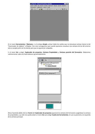En el menú Herramientas / Opciones, ir a la solapa Acople, activar todas las casillas que no estuviesen activas menos la del
"Examinador de objetos" y Aceptar. Con esto conseguimos que cuando queramos visualizar una ventana de las del entorno
esta se acople junto con las demás para que no aparezcan solapadas.

Ir al menú Ver y elegir: Explorador de proyectos, Ventana Propiedades y Ventana posición del formulario. Deberemos
redimensionar cada una hasta obtener aproximadamente:




Ahora haciendo doble click en Form1 del Explorador de proyectos aparecerá la ventana del formulario cargándose la ventana
de propiedades, y ya sólo nos queda volver al menú Ver para elegir Cuadro de herramientas, el cual se posiciona a la izquierda
de la ventana principal.
 