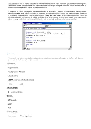 La solución está en usar un evento que se dispare automáticamente una sola vez al inicio de la ejecución de nuestro programa.
 Ese evento es el Load del objeto Form, este evento se dispara cada vez que se carga el formulario y en él se suelen poner los
 parámetros comunes y especificaciones iniciales del formulario.

 En la ventana de código, desplegamos el cuadro combinado de la izquierda y veremos los objetos de los que disponemos,
 seleccionamos Form, en el cuadro combinado de la derecha veremos que automáticamente sale el evento Load y nos escribe
 en el código el encabezamiento y pie del procedimiento Private Sub Form_Load(). Si necesitásemos usar otro evento del
 objeto Form, bastaría con desplegar el cuadro combinado de la derecha donde veríamos todos los que tiene disponible ese
 objeto. En este procedimiento escribimos la inicialización de la variable a 1, quedándonos la ventana de código:




Operadores.

 Para construir expresiones, además de variables o constantes utilizaremos los operadores, que se clasifican de la siguiente
 forma y respetando la jerarquía que con la que aparecen:

ARITMÉTICOS.

 ^ Exponenciación.

 * Multiplicación / División

  División entera

 MOD Módulo (resto de la división entera)

 + Suma              - Resta

ALFANUMÉRICOS.

 &, + Concatenan textos.

LÓGICOS.

 NOT Negación

 AND Y

 OR O

COMPARATIVOS.

 < Menor que         <= Menor o igual que
 