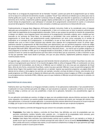 INTRODUCCIÓN.


GENERALIDADES

 Visual Basic es un lenguaje de programación de los llamados "visuales", puesto que parte de la programación que se realiza
 con él se basa en la utilización de elementos visuales. La palabra "Visual" hace referencia al método que se utiliza para crear la
 interfaz gráfica de usuario. En lugar de escribir numerosas líneas de código para describir la apariencia y la ubicación de los
 elementos de la interfaz, simplemente podemos agregar objetos prefabricados en su lugar dentro de la pantalla, que ahorran
 mucho tiempo de programación y que sobrepasan el concepto de la programación convencional en cuanto a la estructura
 secuencial del programa. Profundizaremos en estos conceptos a medida que avancemos en el desarrollo del curso.

 Tradicionalmente el lenguaje Basic (Beginners All-Purpose Symbolic Instruction Code) se ha considerado como el lenguaje
 adecuado para principiantes en el mundo de la programación, si bien se le achaca que no tiene la potencia suficiente para
 cubrir todas las expectativas de los programadores avanzados. Cierto es que aunque nos permite la creación de componentes
 y trabajar con objetos, otros lenguajes tienen más potencia en la programación orientada a objetos, pero a medida que han
 avanzado en las versiones de Visual Basic, ha aumentado su versatilidad. Este curso pretende ser una iniciación a la
 programación en Visual Basic, que posteriormente puede implementarse con otros cursos avanzados en el sentido de
 profundizar en el concepto de la programación. La versatilidad a la que se hace alusión viene del hecho de que una vez
 realizado este curso se tiene la base suficiente para abordar otros aspectos de la programación actual. En primer lugar,
 podríamos abordar la programación de VBA (Visual Basic para Aplicaciones), que nos permitirá programar rutinas de código
 que nos proporcionarán mayor potencia y funcionalidad de nuestras aplicaciones ofimáticas, por ejemplo para los programas
 del paquete Microsoft Office: Microsoft Word, Microsoft Excel, Microsoft Access..., las macros que se pueden programar en
 estos programas se escriben en VBA, que es un lenguaje basado en Visual Basic, es decir una vez conocido este, aprender VBA
 consiste en tener en cuenta las especificaciones que hace sobre el Visual Basic que ya conocemos, la idea a transmitir es que
 no hay que aprender nada nuevo desde el principio, sino que con poco esfuerzo, rápidamente podemos empezar a crear
 nuestras propias macros.

 En segundo lugar, y teniendo en cuenta el auge que está teniendo Internet actualmente, el conocer Visual Basic nos abre una
 ventana a la programación para Internet. En la creación de páginas Web se utiliza el lenguaje HTML, en combinación con otros
 que le proveen de funcionalidad, uno de ellos es el VBScript, que en realidad no es otra cosa que una adaptación de Visual
 Basic, dicho de otra forma, conociendo Visual Basic, cuesta muy poco aprender VBScript, lo que nos permitirá programar ASP
 (Active Server Pages). Esto quedará mejor explicado con un ejemplo: Suponer que queremos programar una página Web que
 además de los enlaces a otras páginas nos permita, por ejemplo, consultar una base de datos en Access, esta consulta no se
 puede programar con HTML ya que no dispone de órdenes para ello, necesitamos enlazar la página en HTML a una página ASP,
 la cual programaremos mezclando HTML y VBScript, que es la que mediante el VBScript nos permitirá ejecutar la consulta a la
 base de datos.


CARACTERÍSTICAS DE VISUAL BASIC.

 Podríamos decir que Visual Basic es un lenguaje orientado a eventos. En las aplicaciones tradicionales o "por procedimientos",
 la aplicación es la que controla qué partes de código y en qué secuencia se ejecutan. La ejecución comienza con la primera
 línea de código y continúa con una ruta predefinida a través de la aplicación, llamando a los procedimientos según se
 necesiten.

 En una aplicación controlada por eventos, el código no sigue una ruta predeterminada; ejecuta distintas secciones de código
 como respuesta a los eventos. Los eventos pueden desencadenarse por acciones del usuario, por mensajes del sistema o de
 otras aplicaciones, o incluso por la propia aplicación. La secuencia de estos eventos determina la secuencia en la que se ejecuta
 el código, por lo que la ruta a través del código de la aplicación es diferente cada vez que se ejecuta el programa.

 Para manejar los objetos y controles del lenguaje hay que conocer tres conceptos asociados a ellos:

   •    Propiedades: Para todos los objetos y controles de Visual Basic, hay definidas una serie de propiedades que nos
        permiten controlarlos: nombre, tamaño, color, posición, etc..., la mayoría de las propiedades serán comunes, pero
        evidentemente, habrá objetos que tengan unas determinadas propiedades específicas.
   •    Eventos: Cada objeto lleva asociados unos determinados eventos que le pueden ocurrir, por ejemplo a un botón, le
        puede ocurrir que el usuario pulse con el botón principal del ratón sobre él, eso es el evento NombreDelBotón_Click(),
        bien cuando esto ocurra, se dispara este evento, al cual nosotros le añadiremos el código de lo que queremos que haga
        la aplicación cuando el usuario pulse el botón.
 