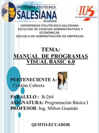 UNIVERSIDAD POLITÉCNICA SALESIANA
FACULTAD DE CIENCIAS ADMINISTRATIVAS Y
ECONÓMICAS
ESCUELA DE ADMINISTRACIÒN DE EMPRESAS
TEMA:
MANUAL DE PROGRAMAS
VISUAL BASIC 6.0
PERTENECIENTE A:
Cristina Cabrera
PARALELO : B-264
ASIGNATURA: Programación Básica I
PROFESOR: Ing. Milton Guamán
QUIITO-ECUADOR
 