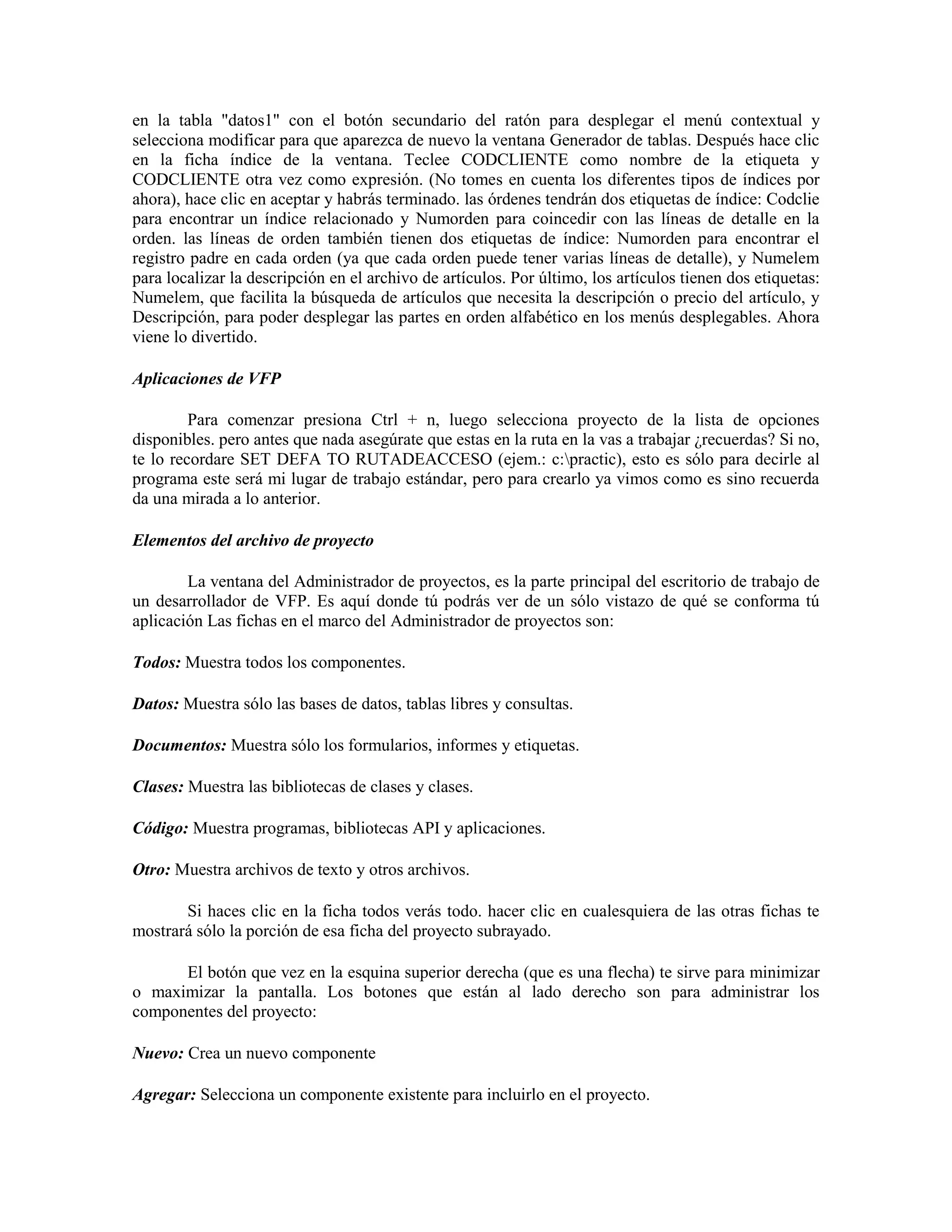 en la tabla "datos1" con el botón secundario del ratón para desplegar el menú contextual y
selecciona modificar para que aparezca de nuevo la ventana Generador de tablas. Después hace clic
en la ficha índice de la ventana. Teclee CODCLIENTE como nombre de la etiqueta y
CODCLIENTE otra vez como expresión. (No tomes en cuenta los diferentes tipos de índices por
ahora), hace clic en aceptar y habrás terminado. las órdenes tendrán dos etiquetas de índice: Codclie
para encontrar un índice relacionado y Numorden para coincedir con las líneas de detalle en la
orden. las líneas de orden también tienen dos etiquetas de índice: Numorden para encontrar el
registro padre en cada orden (ya que cada orden puede tener varias líneas de detalle), y Numelem
para localizar la descripción en el archivo de artículos. Por último, los artículos tienen dos etiquetas:
Numelem, que facilita la búsqueda de artículos que necesita la descripción o precio del artículo, y
Descripción, para poder desplegar las partes en orden alfabético en los menús desplegables. Ahora
viene lo divertido.

Aplicaciones de VFP

         Para comenzar presiona Ctrl + n, luego selecciona proyecto de la lista de opciones
disponibles. pero antes que nada asegúrate que estas en la ruta en la vas a trabajar ¿recuerdas? Si no,
te lo recordare SET DEFA TO RUTADEACCESO (ejem.: c:practic), esto es sólo para decirle al
programa este será mi lugar de trabajo estándar, pero para crearlo ya vimos como es sino recuerda
da una mirada a lo anterior.

Elementos del archivo de proyecto

        La ventana del Administrador de proyectos, es la parte principal del escritorio de trabajo de
un desarrollador de VFP. Es aquí donde tú podrás ver de un sólo vistazo de qué se conforma tú
aplicación Las fichas en el marco del Administrador de proyectos son:

Todos: Muestra todos los componentes.

Datos: Muestra sólo las bases de datos, tablas libres y consultas.

Documentos: Muestra sólo los formularios, informes y etiquetas.

Clases: Muestra las bibliotecas de clases y clases.

Código: Muestra programas, bibliotecas API y aplicaciones.

Otro: Muestra archivos de texto y otros archivos.

       Si haces clic en la ficha todos verás todo. hacer clic en cualesquiera de las otras fichas te
mostrará sólo la porción de esa ficha del proyecto subrayado.

      El botón que vez en la esquina superior derecha (que es una flecha) te sirve para minimizar
o maximizar la pantalla. Los botones que están al lado derecho son para administrar los
componentes del proyecto:

Nuevo: Crea un nuevo componente

Agregar: Selecciona un componente existente para incluirlo en el proyecto.
 